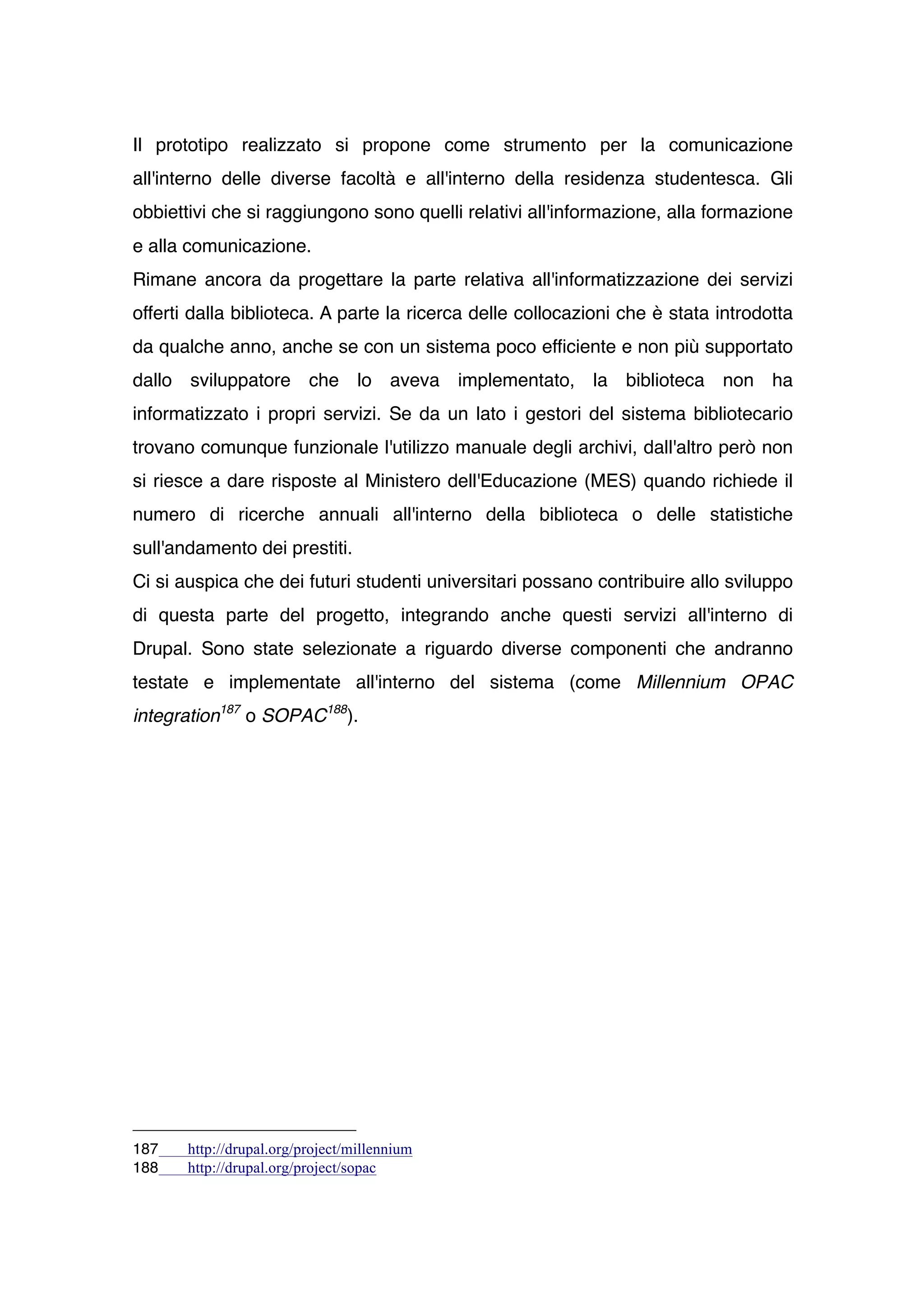 Il prototipo realizzato si propone come strumento per la comunicazione
all'interno delle diverse facoltà e all'interno della residenza studentesca. Gli
obbiettivi che si raggiungono sono quelli relativi all'informazione, alla formazione
e alla comunicazione.
Rimane ancora da progettare la parte relativa all'informatizzazione dei servizi
offerti dalla biblioteca. A parte la ricerca delle collocazioni che è stata introdotta
da qualche anno, anche se con un sistema poco efficiente e non più supportato
dallo sviluppatore che lo aveva implementato, la biblioteca non ha
informatizzato i propri servizi. Se da un lato i gestori del sistema bibliotecario
trovano comunque funzionale l'utilizzo manuale degli archivi, dall'altro però non
si riesce a dare risposte al Ministero dell'Educazione (MES) quando richiede il
numero di ricerche annuali all'interno della biblioteca o delle statistiche
sull'andamento dei prestiti.
Ci si auspica che dei futuri studenti universitari possano contribuire allo sviluppo
di questa parte del progetto, integrando anche questi servizi all'interno di
Drupal. Sono state selezionate a riguardo diverse componenti che andranno
testate e implementate all'interno del sistema (come Millennium OPAC
integration187 o SOPAC188).




187    http://drupal.org/project/millennium
188    http://drupal.org/project/sopac
 