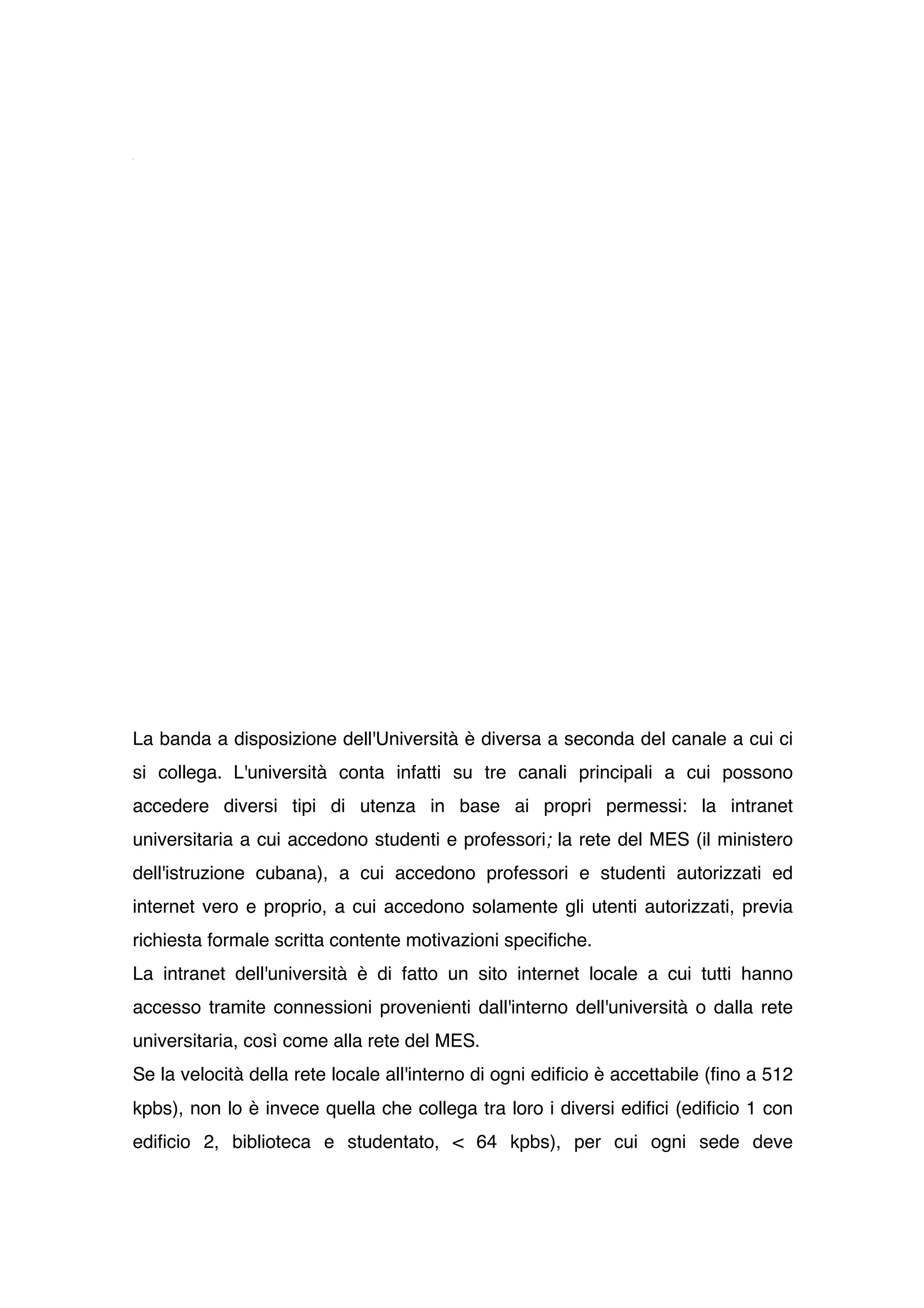 La banda a disposizione dell'Università è diversa a seconda del canale a cui ci
si collega. L'università conta infatti su tre canali principali a cui possono
accedere diversi tipi di utenza in base ai propri permessi: la intranet
universitaria a cui accedono studenti e professori; la rete del MES (il ministero
dell'istruzione cubana), a cui accedono professori e studenti autorizzati ed
internet vero e proprio, a cui accedono solamente gli utenti autorizzati, previa
richiesta formale scritta contente motivazioni specifiche.
La intranet dell'università è di fatto un sito internet locale a cui tutti hanno
accesso tramite connessioni provenienti dall'interno dell'università o dalla rete
universitaria, così come alla rete del MES.
Se la velocità della rete locale all'interno di ogni edificio è accettabile (fino a 512
kpbs), non lo è invece quella che collega tra loro i diversi edifici (edificio 1 con
edificio 2, biblioteca e studentato, < 64 kpbs), per cui ogni sede deve
 