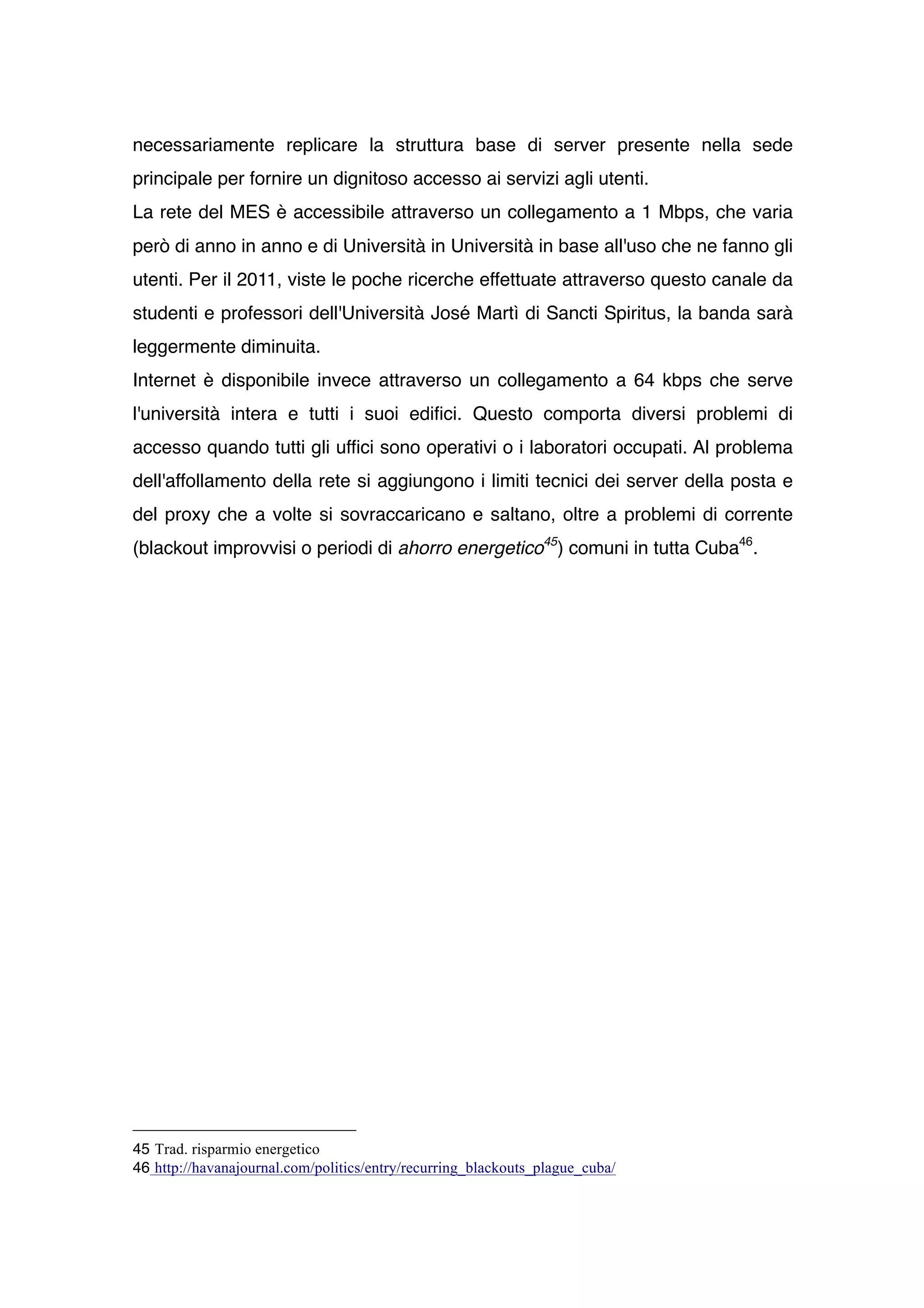 necessariamente replicare la struttura base di server presente nella sede
principale per fornire un dignitoso accesso ai servizi agli utenti.
La rete del MES è accessibile attraverso un collegamento a 1 Mbps, che varia
però di anno in anno e di Università in Università in base all'uso che ne fanno gli
utenti. Per il 2011, viste le poche ricerche effettuate attraverso questo canale da
studenti e professori dell'Università José Martì di Sancti Spiritus, la banda sarà
leggermente diminuita.
Internet è disponibile invece attraverso un collegamento a 64 kbps che serve
l'università intera e tutti i suoi edifici. Questo comporta diversi problemi di
accesso quando tutti gli uffici sono operativi o i laboratori occupati. Al problema
dell'affollamento della rete si aggiungono i limiti tecnici dei server della posta e
del proxy che a volte si sovraccaricano e saltano, oltre a problemi di corrente
(blackout improvvisi o periodi di ahorro energetico45) comuni in tutta Cuba46.




45 Trad. risparmio energetico
46 http://havanajournal.com/politics/entry/recurring_blackouts_plague_cuba/
 