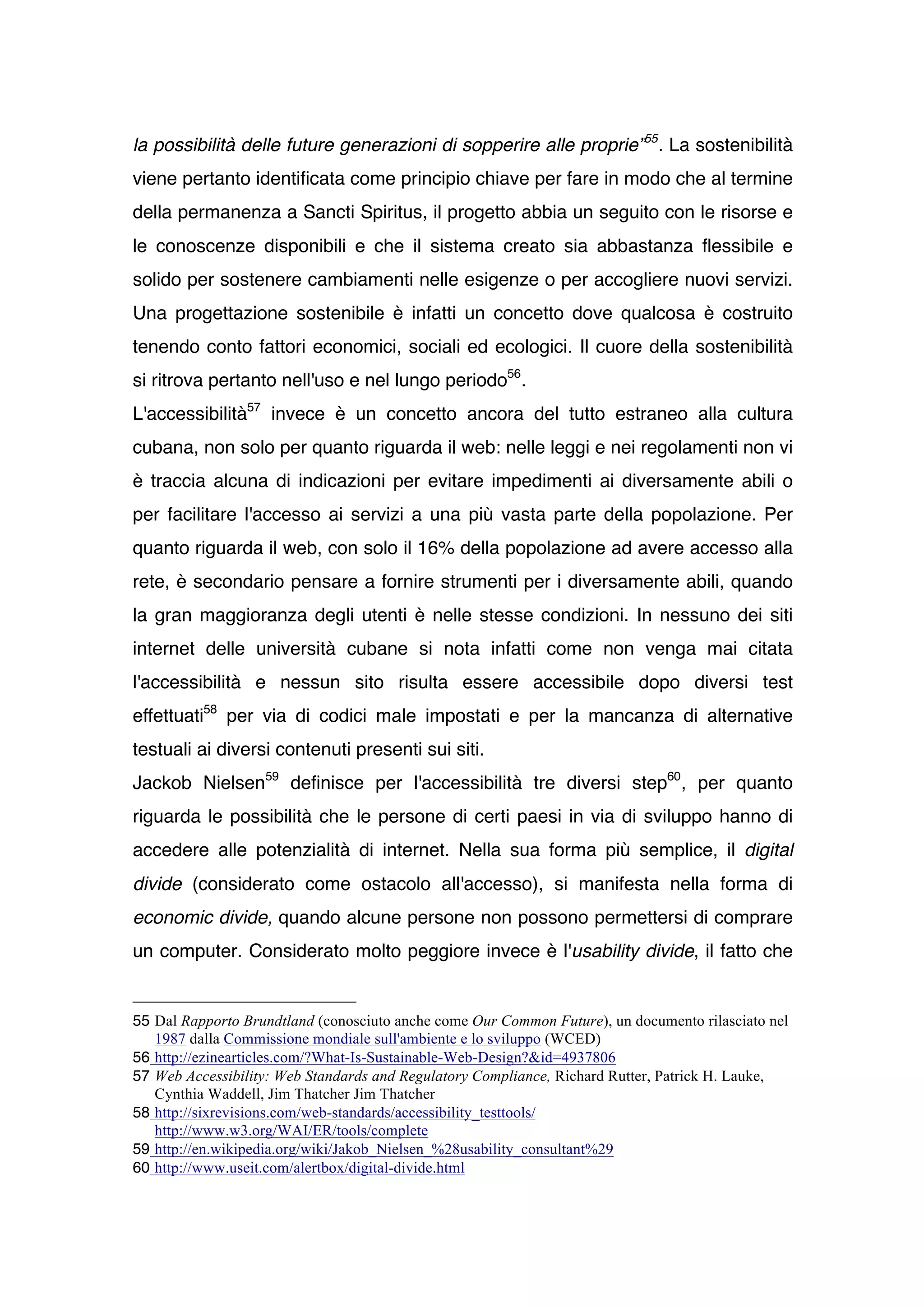 la possibilità delle future generazioni di sopperire alle proprie”55. La sostenibilità
viene pertanto identificata come principio chiave per fare in modo che al termine
della permanenza a Sancti Spiritus, il progetto abbia un seguito con le risorse e
le conoscenze disponibili e che il sistema creato sia abbastanza flessibile e
solido per sostenere cambiamenti nelle esigenze o per accogliere nuovi servizi.
Una progettazione sostenibile è infatti un concetto dove qualcosa è costruito
tenendo conto fattori economici, sociali ed ecologici. Il cuore della sostenibilità
si ritrova pertanto nell'uso e nel lungo periodo56.
L'accessibilità57 invece è un concetto ancora del tutto estraneo alla cultura
cubana, non solo per quanto riguarda il web: nelle leggi e nei regolamenti non vi
è traccia alcuna di indicazioni per evitare impedimenti ai diversamente abili o
per facilitare l'accesso ai servizi a una più vasta parte della popolazione. Per
quanto riguarda il web, con solo il 16% della popolazione ad avere accesso alla
rete, è secondario pensare a fornire strumenti per i diversamente abili, quando
la gran maggioranza degli utenti è nelle stesse condizioni. In nessuno dei siti
internet delle università cubane si nota infatti come non venga mai citata
l'accessibilità e nessun sito risulta essere accessibile dopo diversi test
effettuati58 per via di codici male impostati e per la mancanza di alternative
testuali ai diversi contenuti presenti sui siti.
Jackob Nielsen59 definisce per l'accessibilità tre diversi step60, per quanto
riguarda le possibilità che le persone di certi paesi in via di sviluppo hanno di
accedere alle potenzialità di internet. Nella sua forma più semplice, il digital
divide (considerato come ostacolo all'accesso), si manifesta nella forma di
economic divide, quando alcune persone non possono permettersi di comprare
un computer. Considerato molto peggiore invece è l'usability divide, il fatto che


55 Dal Rapporto Brundtland (conosciuto anche come Our Common Future), un documento rilasciato nel
   1987 dalla Commissione mondiale sull'ambiente e lo sviluppo (WCED)
56 http://ezinearticles.com/?What-Is-Sustainable-Web-Design?&id=4937806
57 Web Accessibility: Web Standards and Regulatory Compliance, Richard Rutter, Patrick H. Lauke,
   Cynthia Waddell, Jim Thatcher Jim Thatcher
58 http://sixrevisions.com/web-standards/accessibility_testtools/
   http://www.w3.org/WAI/ER/tools/complete
59 http://en.wikipedia.org/wiki/Jakob_Nielsen_%28usability_consultant%29
60 http://www.useit.com/alertbox/digital-divide.html
 