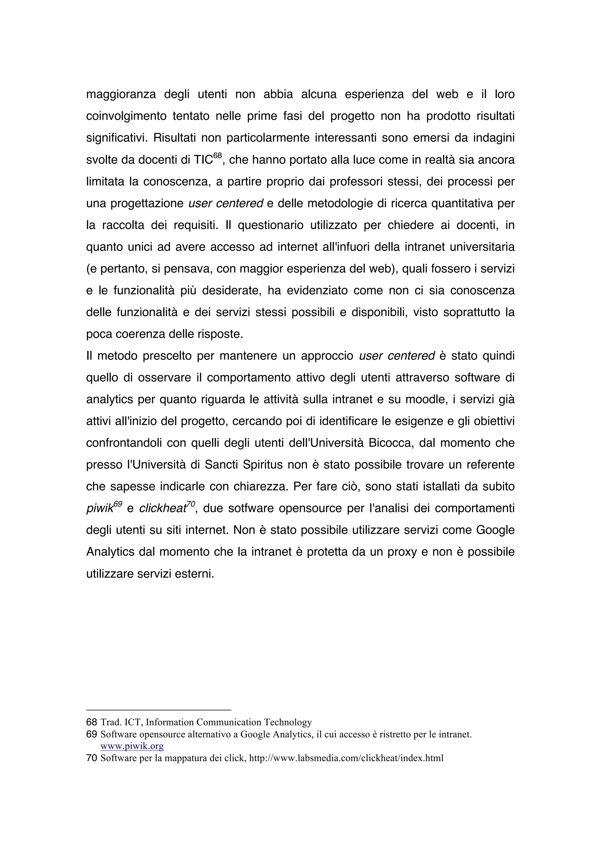 maggioranza degli utenti non abbia alcuna esperienza del web e il loro
coinvolgimento tentato nelle prime fasi del progetto non ha prodotto risultati
significativi. Risultati non particolarmente interessanti sono emersi da indagini
svolte da docenti di TIC68, che hanno portato alla luce come in realtà sia ancora
limitata la conoscenza, a partire proprio dai professori stessi, dei processi per
una progettazione user centered e delle metodologie di ricerca quantitativa per
la raccolta dei requisiti. Il questionario utilizzato per chiedere ai docenti, in
quanto unici ad avere accesso ad internet all'infuori della intranet universitaria
(e pertanto, si pensava, con maggior esperienza del web), quali fossero i servizi
e le funzionalità più desiderate, ha evidenziato come non ci sia conoscenza
delle funzionalità e dei servizi stessi possibili e disponibili, visto soprattutto la
poca coerenza delle risposte.
Il metodo prescelto per mantenere un approccio user centered è stato quindi
quello di osservare il comportamento attivo degli utenti attraverso software di
analytics per quanto riguarda le attività sulla intranet e su moodle, i servizi già
attivi all'inizio del progetto, cercando poi di identificare le esigenze e gli obiettivi
confrontandoli con quelli degli utenti dell'Università Bicocca, dal momento che
presso l'Università di Sancti Spiritus non è stato possibile trovare un referente
che sapesse indicarle con chiarezza. Per fare ciò, sono stati istallati da subito
piwik69 e clickheat70, due sotfware opensource per l'analisi dei comportamenti
degli utenti su siti internet. Non è stato possibile utilizzare servizi come Google
Analytics dal momento che la intranet è protetta da un proxy e non è possibile
utilizzare servizi esterni.




68 Trad. ICT, Information Communication Technology
69 Software opensource alternativo a Google Analytics, il cui accesso è ristretto per le intranet.
   www.piwik.org
70 Software per la mappatura dei click, http://www.labsmedia.com/clickheat/index.html
 