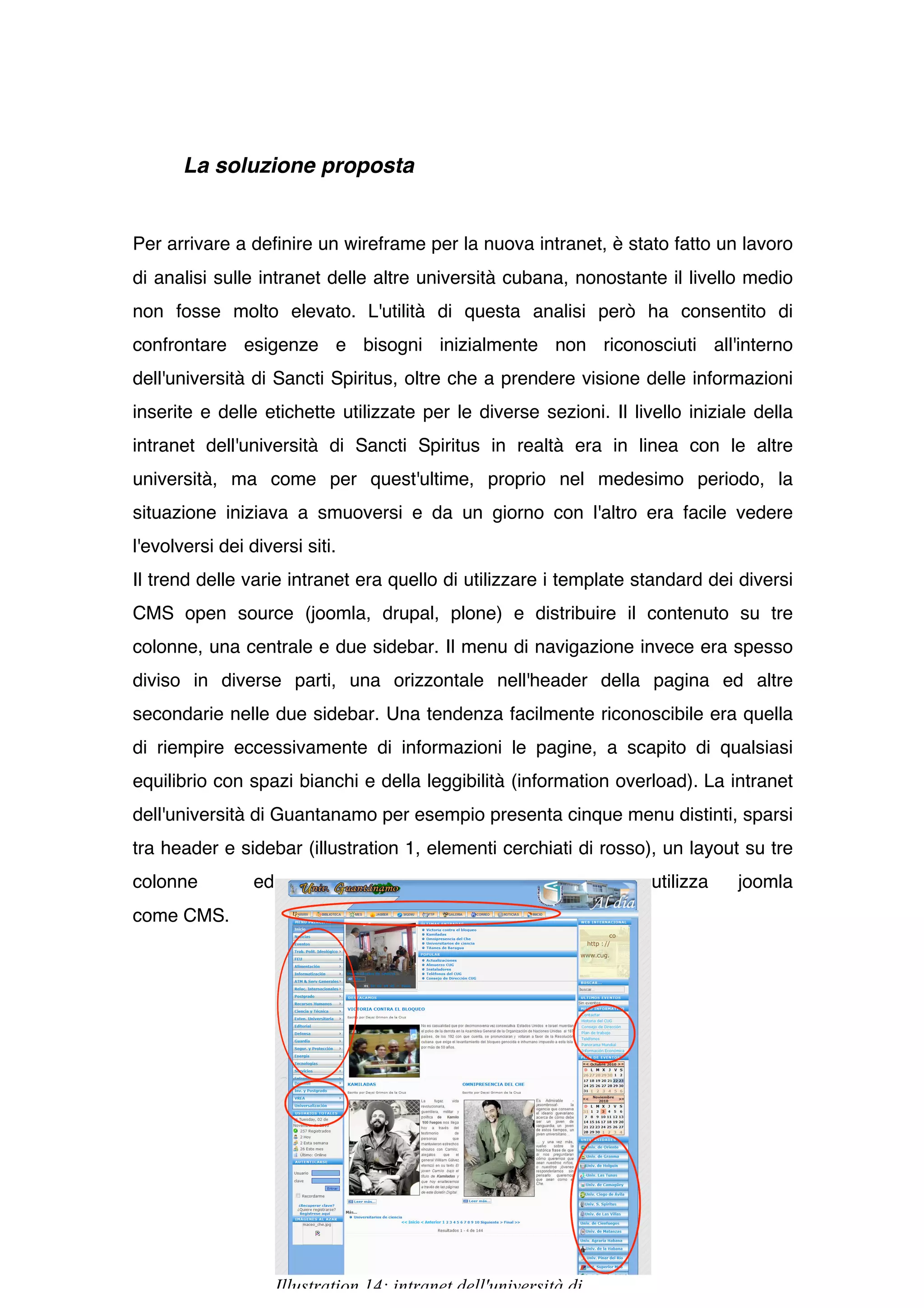 La soluzione proposta


Per arrivare a definire un wireframe per la nuova intranet, è stato fatto un lavoro
di analisi sulle intranet delle altre università cubana, nonostante il livello medio
non fosse molto elevato. L'utilità di questa analisi però ha consentito di
confrontare esigenze e bisogni inizialmente non riconosciuti all'interno
dell'università di Sancti Spiritus, oltre che a prendere visione delle informazioni
inserite e delle etichette utilizzate per le diverse sezioni. Il livello iniziale della
intranet dell'università di Sancti Spiritus in realtà era in linea con le altre
università, ma come per quest'ultime, proprio nel medesimo periodo, la
situazione iniziava a smuoversi e da un giorno con l'altro era facile vedere
l'evolversi dei diversi siti.
Il trend delle varie intranet era quello di utilizzare i template standard dei diversi
CMS open source (joomla, drupal, plone) e distribuire il contenuto su tre
colonne, una centrale e due sidebar. Il menu di navigazione invece era spesso
diviso in diverse parti, una orizzontale nell'header della pagina ed altre
secondarie nelle due sidebar. Una tendenza facilmente riconoscibile era quella
di riempire eccessivamente di informazioni le pagine, a scapito di qualsiasi
equilibrio con spazi bianchi e della leggibilità (information overload). La intranet
dell'università di Guantanamo per esempio presenta cinque menu distinti, sparsi
tra header e sidebar (illustration 1, elementi cerchiati di rosso), un layout su tre
colonne          ed                                                  utilizza   joomla
come CMS.




                      Illustration 14: intranet dell'università di
 