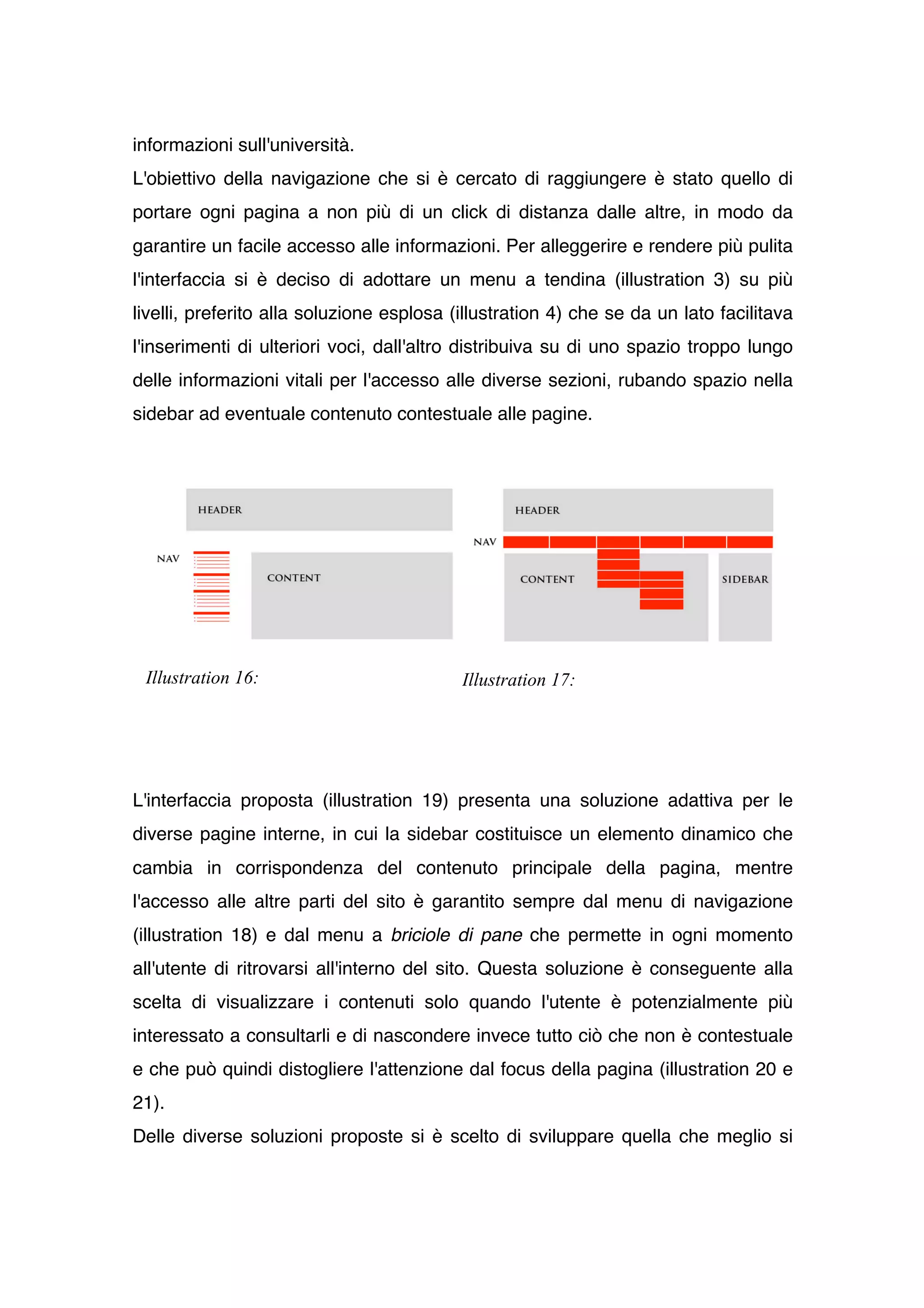 informazioni sull'università.
L'obiettivo della navigazione che si è cercato di raggiungere è stato quello di
portare ogni pagina a non più di un click di distanza dalle altre, in modo da
garantire un facile accesso alle informazioni. Per alleggerire e rendere più pulita
l'interfaccia si è deciso di adottare un menu a tendina (illustration 3) su più
livelli, preferito alla soluzione esplosa (illustration 4) che se da un lato facilitava
l'inserimenti di ulteriori voci, dall'altro distribuiva su di uno spazio troppo lungo
delle informazioni vitali per l'accesso alle diverse sezioni, rubando spazio nella
sidebar ad eventuale contenuto contestuale alle pagine.




 Illustration 16:                          Illustration 17:




L'interfaccia proposta (illustration 19) presenta una soluzione adattiva per le
diverse pagine interne, in cui la sidebar costituisce un elemento dinamico che
cambia in corrispondenza del contenuto principale della pagina, mentre
l'accesso alle altre parti del sito è garantito sempre dal menu di navigazione
(illustration 18) e dal menu a briciole di pane che permette in ogni momento
all'utente di ritrovarsi all'interno del sito. Questa soluzione è conseguente alla
scelta di visualizzare i contenuti solo quando l'utente è potenzialmente più
interessato a consultarli e di nascondere invece tutto ciò che non è contestuale
e che può quindi distogliere l'attenzione dal focus della pagina (illustration 20 e
21).
Delle diverse soluzioni proposte si è scelto di sviluppare quella che meglio si
 
