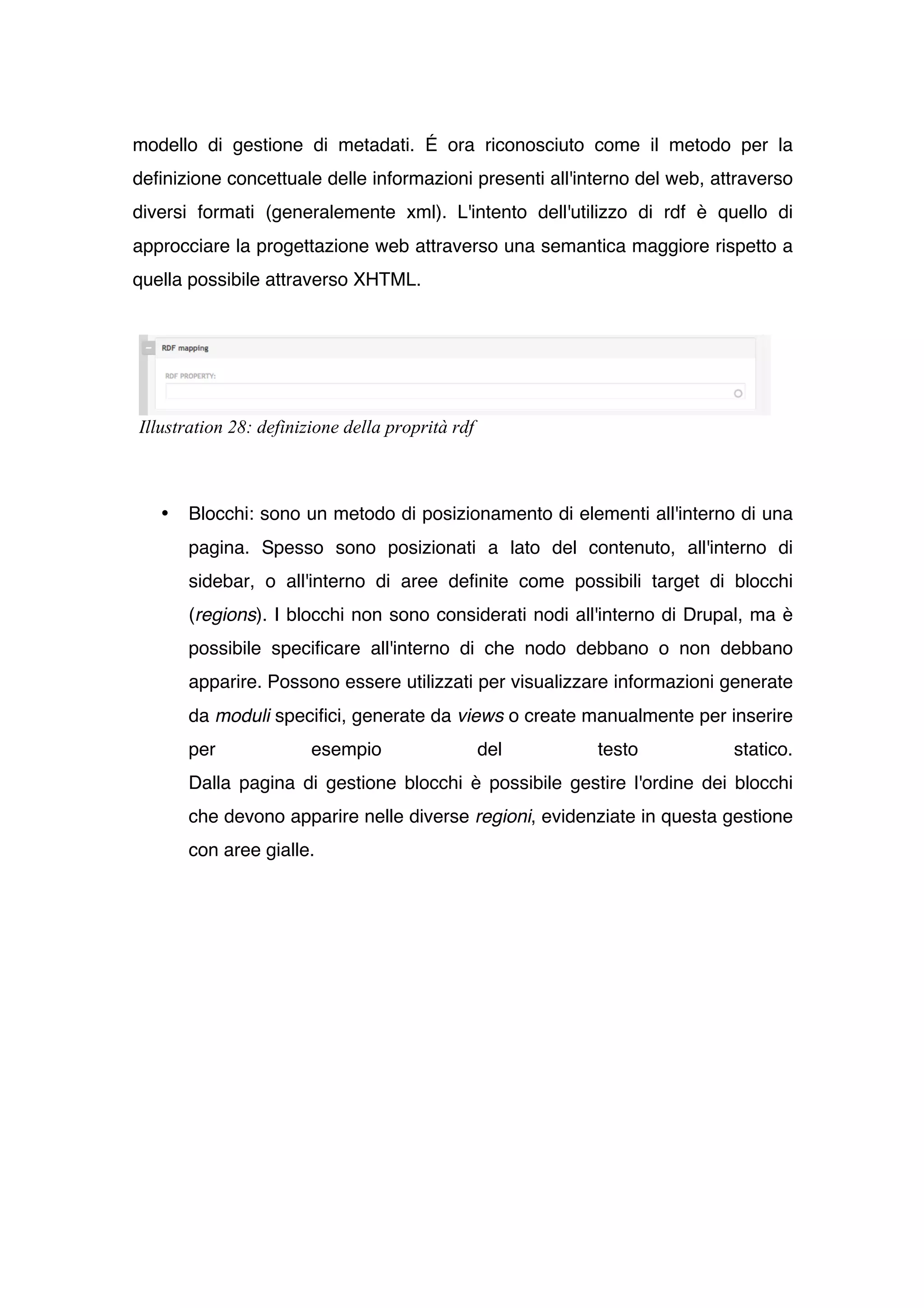 modello di gestione di metadati. É ora riconosciuto come il metodo per la
definizione concettuale delle informazioni presenti all'interno del web, attraverso
diversi formati (generalemente xml). L'intento dell'utilizzo di rdf è quello di
approcciare la progettazione web attraverso una semantica maggiore rispetto a
quella possibile attraverso XHTML.




Illustration 28: definizione della proprità rdf



   •   Blocchi: sono un metodo di posizionamento di elementi all'interno di una
       pagina. Spesso sono posizionati a lato del contenuto, all'interno di
       sidebar, o all'interno di aree definite come possibili target di blocchi
       (regions). I blocchi non sono considerati nodi all'interno di Drupal, ma è
       possibile specificare all'interno di che nodo debbano o non debbano
       apparire. Possono essere utilizzati per visualizzare informazioni generate
       da moduli specifici, generate da views o create manualmente per inserire
       per              esempio                   del     testo            statico.
       Dalla pagina di gestione blocchi è possibile gestire l'ordine dei blocchi
       che devono apparire nelle diverse regioni, evidenziate in questa gestione
       con aree gialle.
 