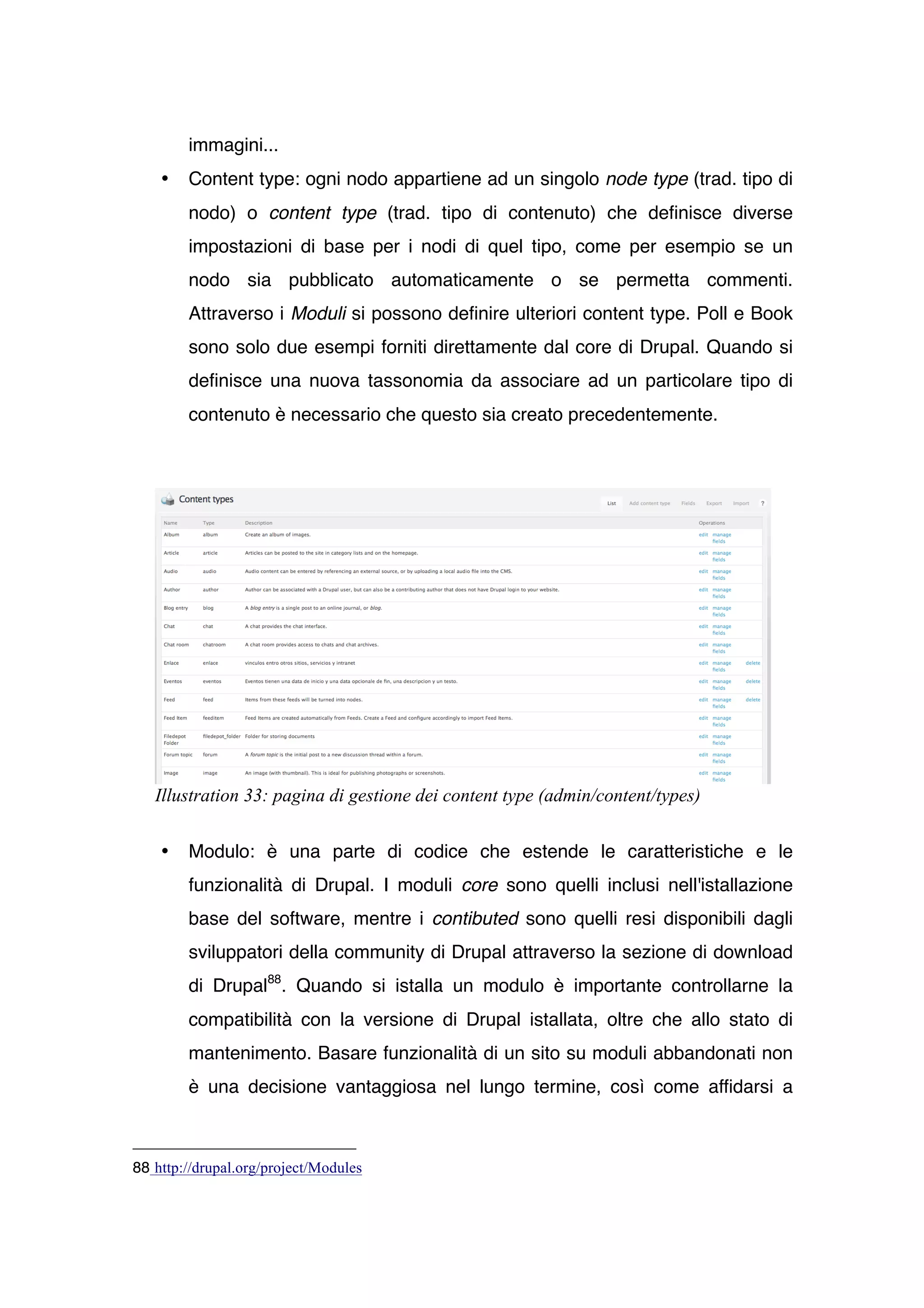 immagini...
    •   Content type: ogni nodo appartiene ad un singolo node type (trad. tipo di
        nodo) o content type (trad. tipo di contenuto) che definisce diverse
        impostazioni di base per i nodi di quel tipo, come per esempio se un
        nodo sia pubblicato automaticamente o se permetta commenti.
        Attraverso i Moduli si possono definire ulteriori content type. Poll e Book
        sono solo due esempi forniti direttamente dal core di Drupal. Quando si
        definisce una nuova tassonomia da associare ad un particolare tipo di
        contenuto è necessario che questo sia creato precedentemente.




   Illustration 33: pagina di gestione dei content type (admin/content/types)


    •   Modulo: è una parte di codice che estende le caratteristiche e le
        funzionalità di Drupal. I moduli core sono quelli inclusi nell'istallazione
        base del software, mentre i contibuted sono quelli resi disponibili dagli
        sviluppatori della community di Drupal attraverso la sezione di download
        di Drupal88. Quando si istalla un modulo è importante controllarne la
        compatibilità con la versione di Drupal istallata, oltre che allo stato di
        mantenimento. Basare funzionalità di un sito su moduli abbandonati non
        è una decisione vantaggiosa nel lungo termine, così come affidarsi a



88 http://drupal.org/project/Modules
 