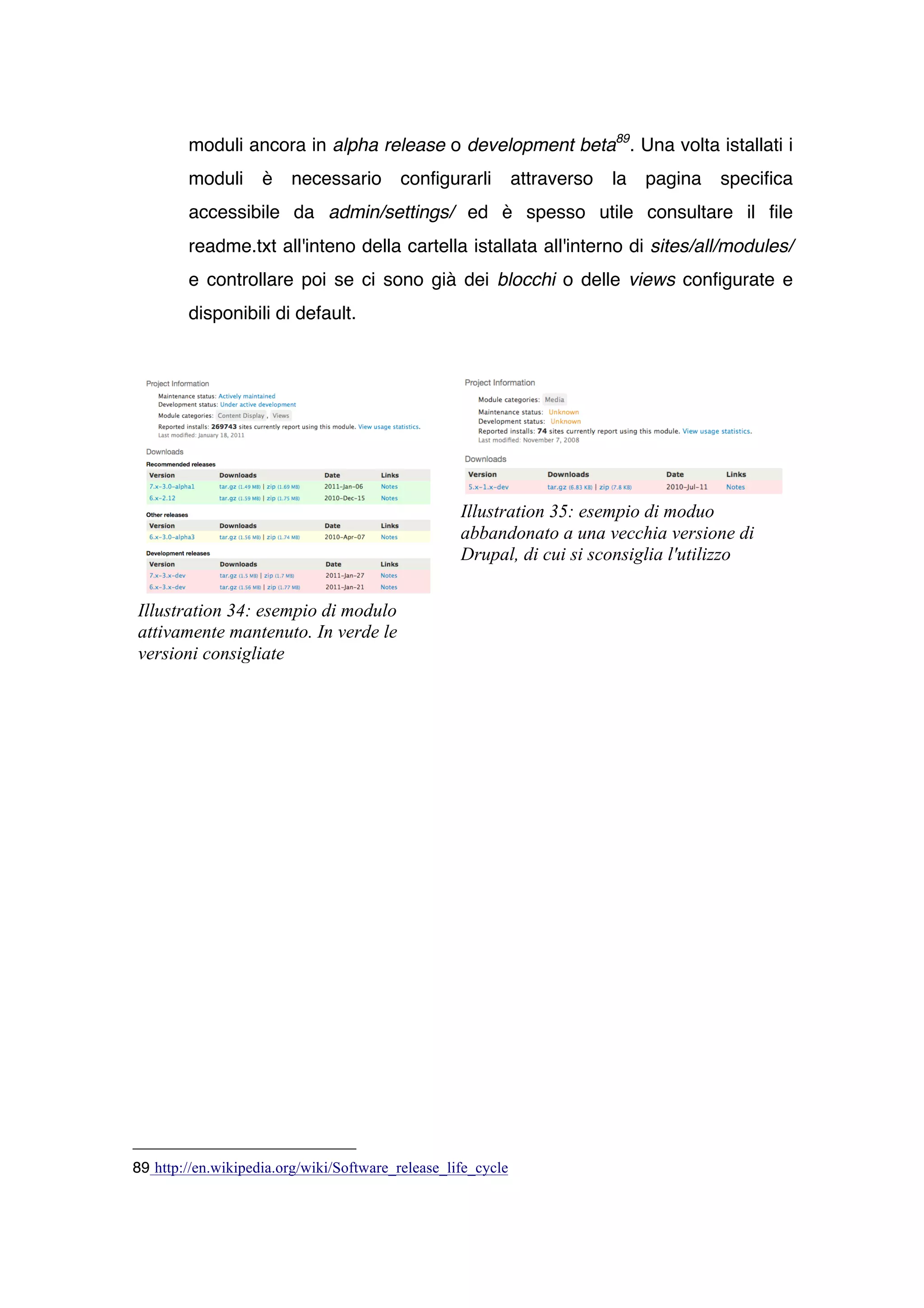 moduli ancora in alpha release o development beta89. Una volta istallati i
        moduli      è   necessario        configurarli        attraverso   la   pagina   specifica
        accessibile da admin/settings/ ed è spesso utile consultare il file
        readme.txt all'inteno della cartella istallata all'interno di sites/all/modules/
        e controllare poi se ci sono già dei blocchi o delle views configurate e
        disponibili di default.




                                                   Illustration 35: esempio di moduo
                                                   abbandonato a una vecchia versione di
                                                   Drupal, di cui si sconsiglia l'utilizzo


Illustration 34: esempio di modulo
attivamente mantenuto. In verde le
versioni consigliate




89 http://en.wikipedia.org/wiki/Software_release_life_cycle
 