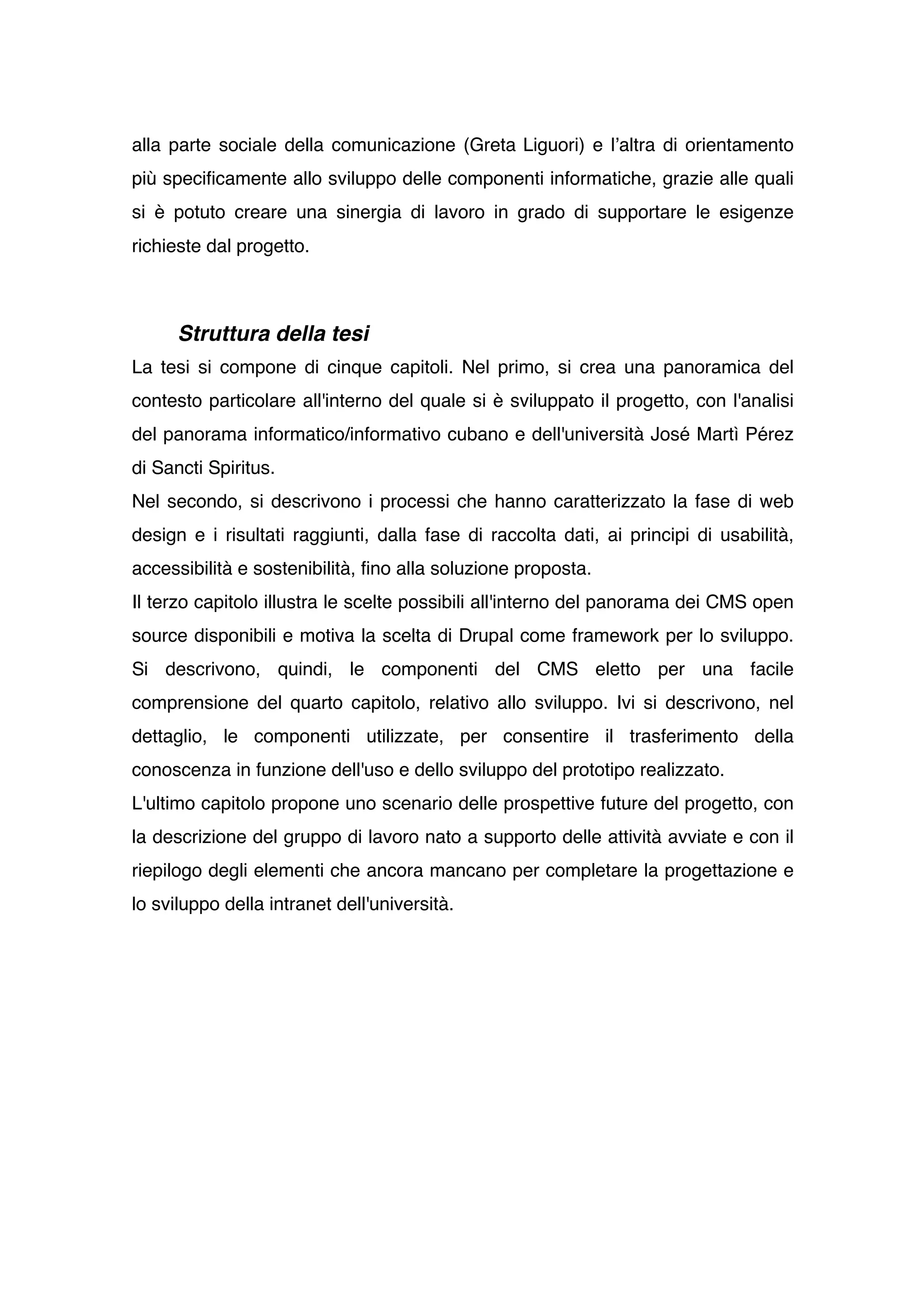 alla parte sociale della comunicazione (Greta Liguori) e lʼaltra di orientamento
più specificamente allo sviluppo delle componenti informatiche, grazie alle quali
si è potuto creare una sinergia di lavoro in grado di supportare le esigenze
richieste dal progetto.



      Struttura della tesi
La tesi si compone di cinque capitoli. Nel primo, si crea una panoramica del
contesto particolare all'interno del quale si è sviluppato il progetto, con l'analisi
del panorama informatico/informativo cubano e dell'università José Martì Pérez
di Sancti Spiritus.
Nel secondo, si descrivono i processi che hanno caratterizzato la fase di web
design e i risultati raggiunti, dalla fase di raccolta dati, ai principi di usabilità,
accessibilità e sostenibilità, fino alla soluzione proposta.
Il terzo capitolo illustra le scelte possibili all'interno del panorama dei CMS open
source disponibili e motiva la scelta di Drupal come framework per lo sviluppo.
Si descrivono, quindi, le componenti del CMS eletto per una facile
comprensione del quarto capitolo, relativo allo sviluppo. Ivi si descrivono, nel
dettaglio, le componenti utilizzate, per consentire il trasferimento della
conoscenza in funzione dell'uso e dello sviluppo del prototipo realizzato.
L'ultimo capitolo propone uno scenario delle prospettive future del progetto, con
la descrizione del gruppo di lavoro nato a supporto delle attività avviate e con il
riepilogo degli elementi che ancora mancano per completare la progettazione e
lo sviluppo della intranet dell'università.
 