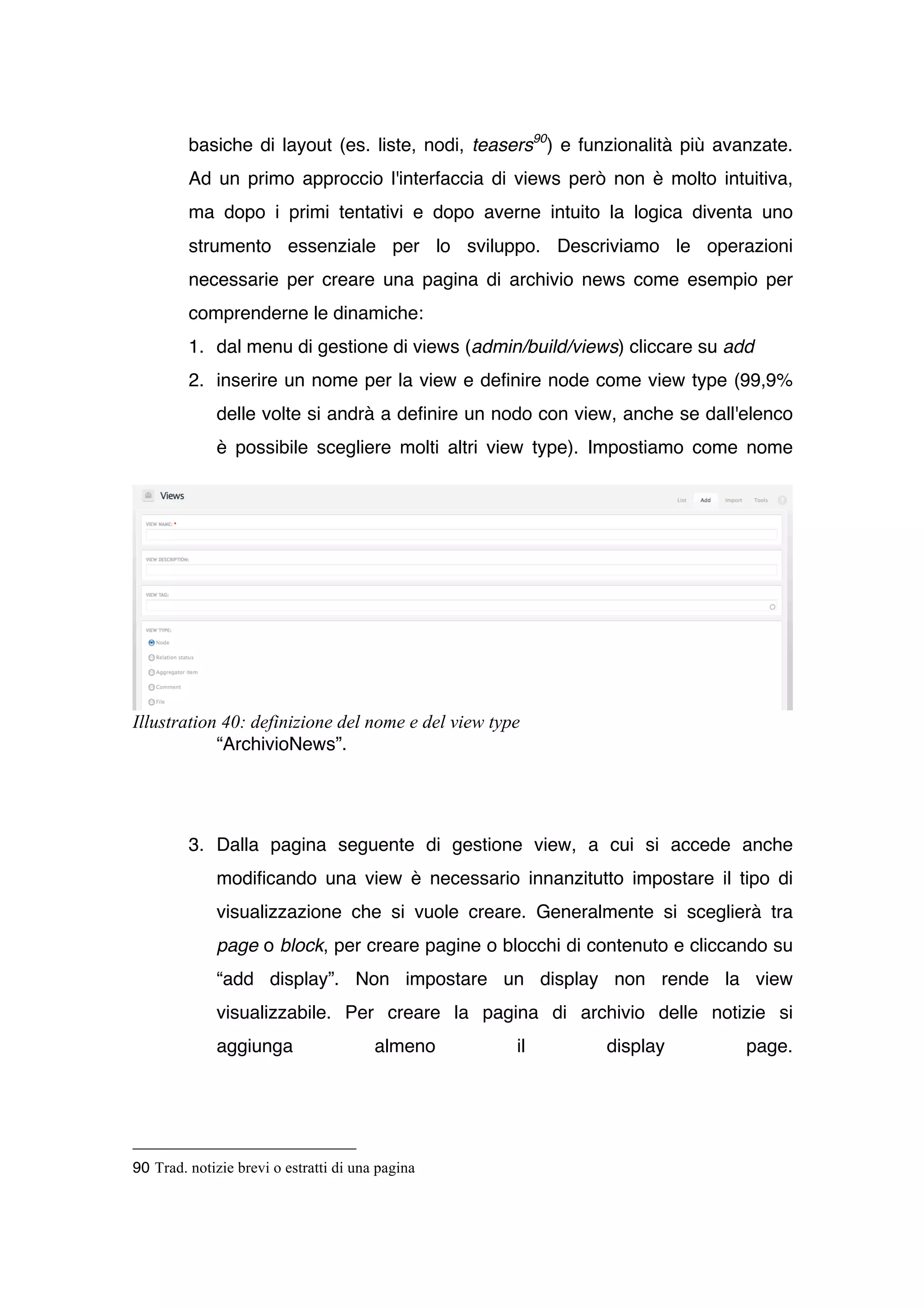 basiche di layout (es. liste, nodi, teasers90) e funzionalità più avanzate.
         Ad un primo approccio l'interfaccia di views però non è molto intuitiva,
         ma dopo i primi tentativi e dopo averne intuito la logica diventa uno
         strumento essenziale per lo sviluppo. Descriviamo le operazioni
         necessarie per creare una pagina di archivio news come esempio per
         comprenderne le dinamiche:
         1. dal menu di gestione di views (admin/build/views) cliccare su add
         2. inserire un nome per la view e definire node come view type (99,9%
             delle volte si andrà a definire un nodo con view, anche se dall'elenco
             è possibile scegliere molti altri view type). Impostiamo come nome




Illustration 40: definizione del nome e del view type
            “ArchivioNews”.




         3. Dalla pagina seguente di gestione view, a cui si accede anche
             modificando una view è necessario innanzitutto impostare il tipo di
             visualizzazione che si vuole creare. Generalmente si sceglierà tra
             page o block, per creare pagine o blocchi di contenuto e cliccando su
             “add display”. Non impostare un display non rende la view
             visualizzabile. Per creare la pagina di archivio delle notizie si
             aggiunga                   almeno      il      display           page.




90 Trad. notizie brevi o estratti di una pagina
 