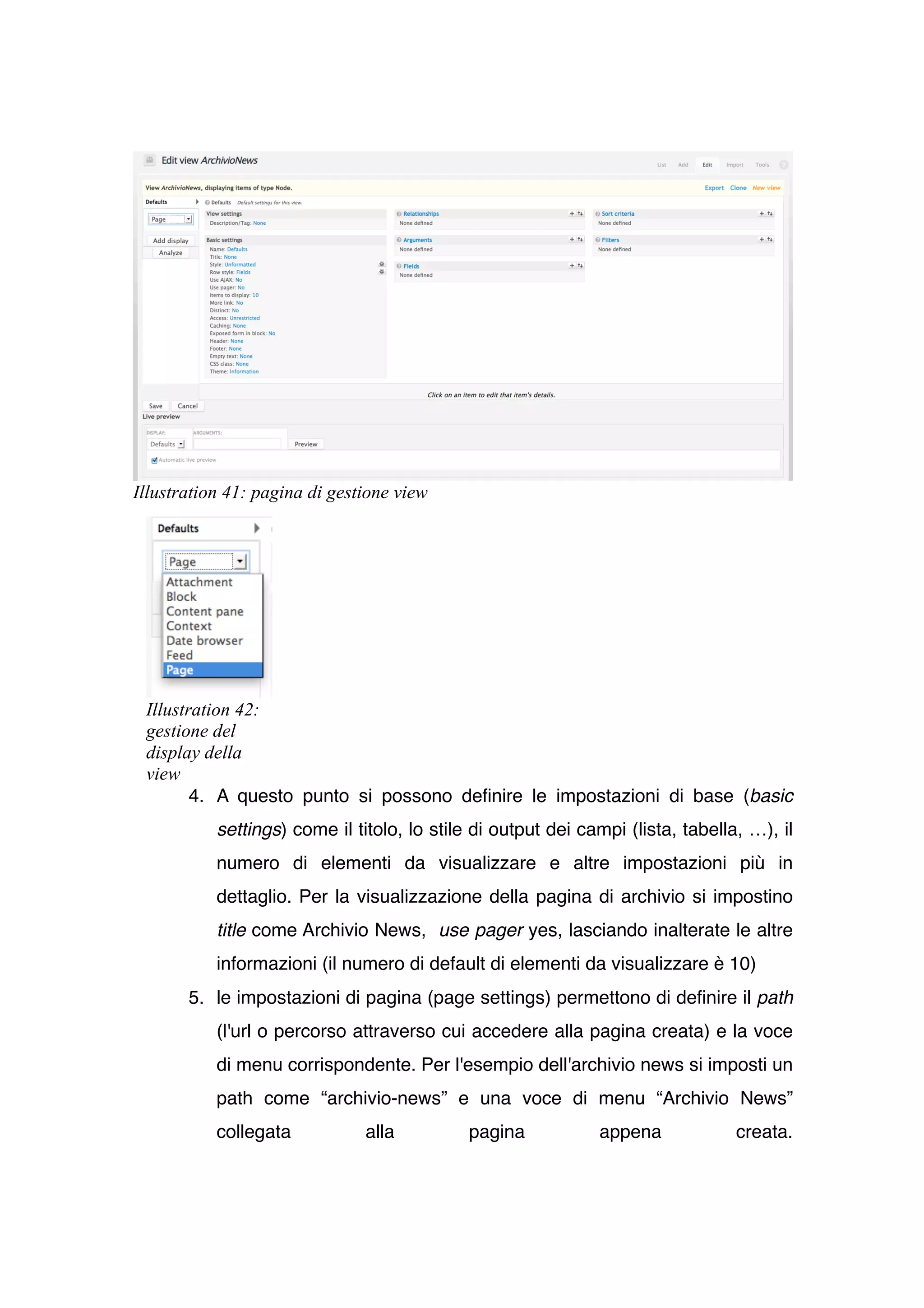 Illustration 41: pagina di gestione view




 Illustration 42:
 gestione del
 display della
 view
        4. A questo punto si possono definire le impostazioni di base (basic
           settings) come il titolo, lo stile di output dei campi (lista, tabella, …), il
           numero di elementi da visualizzare e altre impostazioni più in
           dettaglio. Per la visualizzazione della pagina di archivio si impostino
           title come Archivio News, use pager yes, lasciando inalterate le altre
           informazioni (il numero di default di elementi da visualizzare è 10)
       5. le impostazioni di pagina (page settings) permettono di definire il path
           (l'url o percorso attraverso cui accedere alla pagina creata) e la voce
           di menu corrispondente. Per l'esempio dell'archivio news si imposti un
           path come “archivio-news” e una voce di menu “Archivio News”
           collegata           alla          pagina           appena             creata.
 