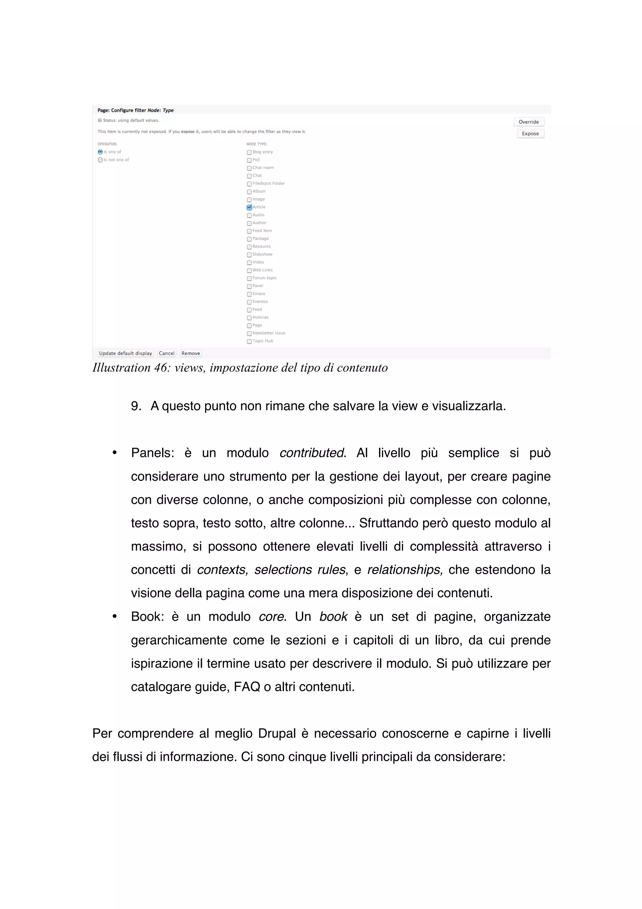 Illustration 46: views, impostazione del tipo di contenuto

       9. A questo punto non rimane che salvare la view e visualizzarla.


   •   Panels: è un modulo contributed. Al livello più semplice si può
       considerare uno strumento per la gestione dei layout, per creare pagine
       con diverse colonne, o anche composizioni più complesse con colonne,
       testo sopra, testo sotto, altre colonne... Sfruttando però questo modulo al
       massimo, si possono ottenere elevati livelli di complessità attraverso i
       concetti di contexts, selections rules, e relationships, che estendono la
       visione della pagina come una mera disposizione dei contenuti.
   •   Book: è un modulo core. Un book è un set di pagine, organizzate
       gerarchicamente come le sezioni e i capitoli di un libro, da cui prende
       ispirazione il termine usato per descrivere il modulo. Si può utilizzare per
       catalogare guide, FAQ o altri contenuti.


Per comprendere al meglio Drupal è necessario conoscerne e capirne i livelli
dei flussi di informazione. Ci sono cinque livelli principali da considerare:
 