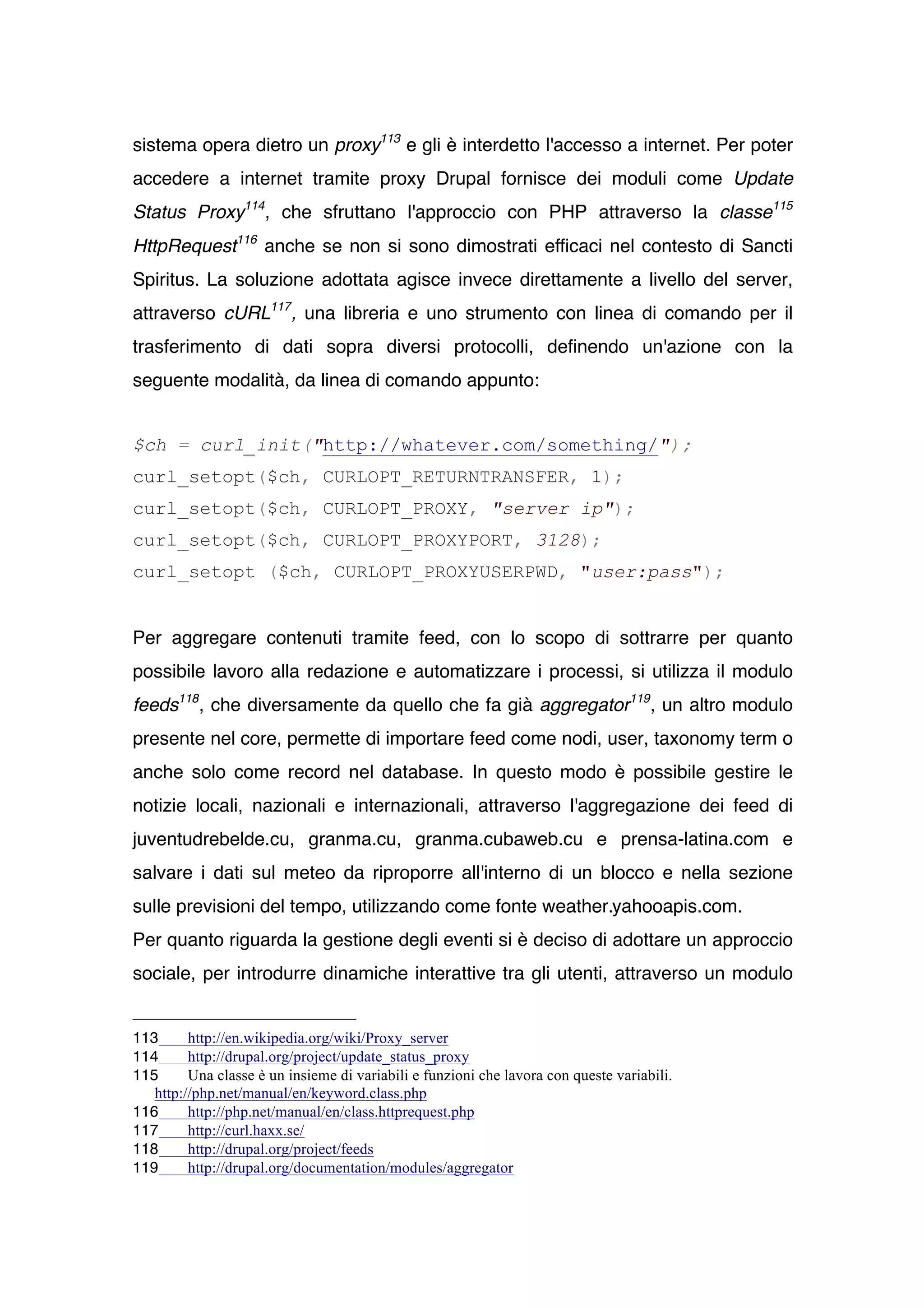 sistema opera dietro un proxy113 e gli è interdetto l'accesso a internet. Per poter
accedere a internet tramite proxy Drupal fornisce dei moduli come Update
Status Proxy114, che sfruttano l'approccio con PHP attraverso la classe115
HttpRequest116 anche se non si sono dimostrati efficaci nel contesto di Sancti
Spiritus. La soluzione adottata agisce invece direttamente a livello del server,
attraverso cURL117 , una libreria e uno strumento con linea di comando per il
trasferimento di dati sopra diversi protocolli, definendo un'azione con la
seguente modalità, da linea di comando appunto:


$ch = curl_init("http://whatever.com/something/");
curl_setopt($ch, CURLOPT_RETURNTRANSFER, 1);
curl_setopt($ch, CURLOPT_PROXY, "server ip");
curl_setopt($ch, CURLOPT_PROXYPORT, 3128);
curl_setopt ($ch, CURLOPT_PROXYUSERPWD, "user:pass");


Per aggregare contenuti tramite feed, con lo scopo di sottrarre per quanto
possibile lavoro alla redazione e automatizzare i processi, si utilizza il modulo
feeds118 , che diversamente da quello che fa già aggregator119, un altro modulo
presente nel core, permette di importare feed come nodi, user, taxonomy term o
anche solo come record nel database. In questo modo è possibile gestire le
notizie locali, nazionali e internazionali, attraverso l'aggregazione dei feed di
juventudrebelde.cu, granma.cu, granma.cubaweb.cu e prensa-latina.com e
salvare i dati sul meteo da riproporre all'interno di un blocco e nella sezione
sulle previsioni del tempo, utilizzando come fonte weather.yahooapis.com.
Per quanto riguarda la gestione degli eventi si è deciso di adottare un approccio
sociale, per introdurre dinamiche interattive tra gli utenti, attraverso un modulo


113      http://en.wikipedia.org/wiki/Proxy_server
114      http://drupal.org/project/update_status_proxy
115      Una classe è un insieme di variabili e funzioni che lavora con queste variabili.
   http://php.net/manual/en/keyword.class.php
116      http://php.net/manual/en/class.httprequest.php
117      http://curl.haxx.se/
118      http://drupal.org/project/feeds
119      http://drupal.org/documentation/modules/aggregator
 