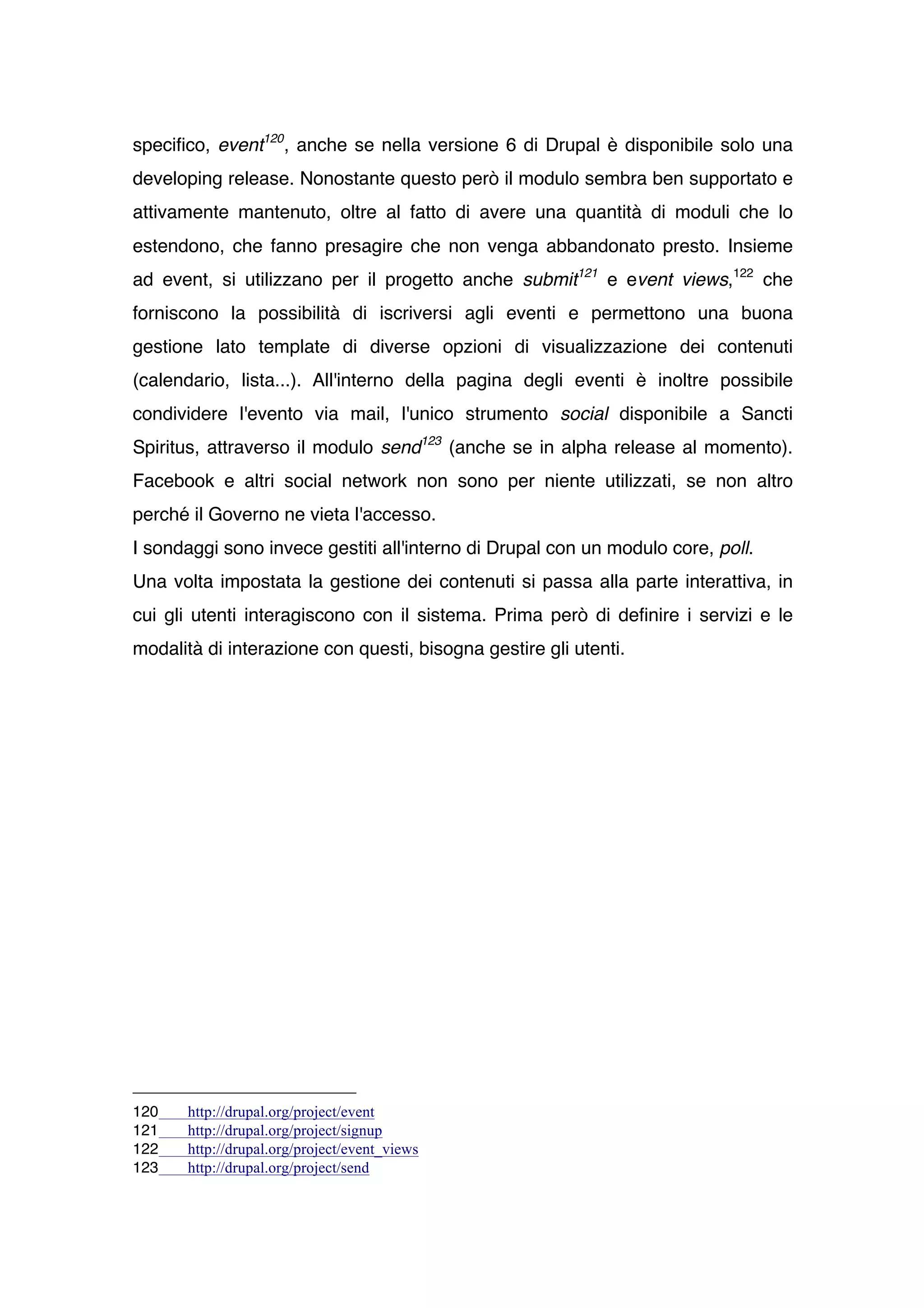 specifico, event120 , anche se nella versione 6 di Drupal è disponibile solo una
developing release. Nonostante questo però il modulo sembra ben supportato e
attivamente mantenuto, oltre al fatto di avere una quantità di moduli che lo
estendono, che fanno presagire che non venga abbandonato presto. Insieme
ad event, si utilizzano per il progetto anche submit121 e event views,122 che
forniscono la possibilità di iscriversi agli eventi e permettono una buona
gestione lato template di diverse opzioni di visualizzazione dei contenuti
(calendario, lista...). All'interno della pagina degli eventi è inoltre possibile
condividere l'evento via mail, l'unico strumento social disponibile a Sancti
Spiritus, attraverso il modulo send123 (anche se in alpha release al momento).
Facebook e altri social network non sono per niente utilizzati, se non altro
perché il Governo ne vieta l'accesso.
I sondaggi sono invece gestiti all'interno di Drupal con un modulo core, poll.
Una volta impostata la gestione dei contenuti si passa alla parte interattiva, in
cui gli utenti interagiscono con il sistema. Prima però di definire i servizi e le
modalità di interazione con questi, bisogna gestire gli utenti.




120    http://drupal.org/project/event
121    http://drupal.org/project/signup
122    http://drupal.org/project/event_views
123    http://drupal.org/project/send
 