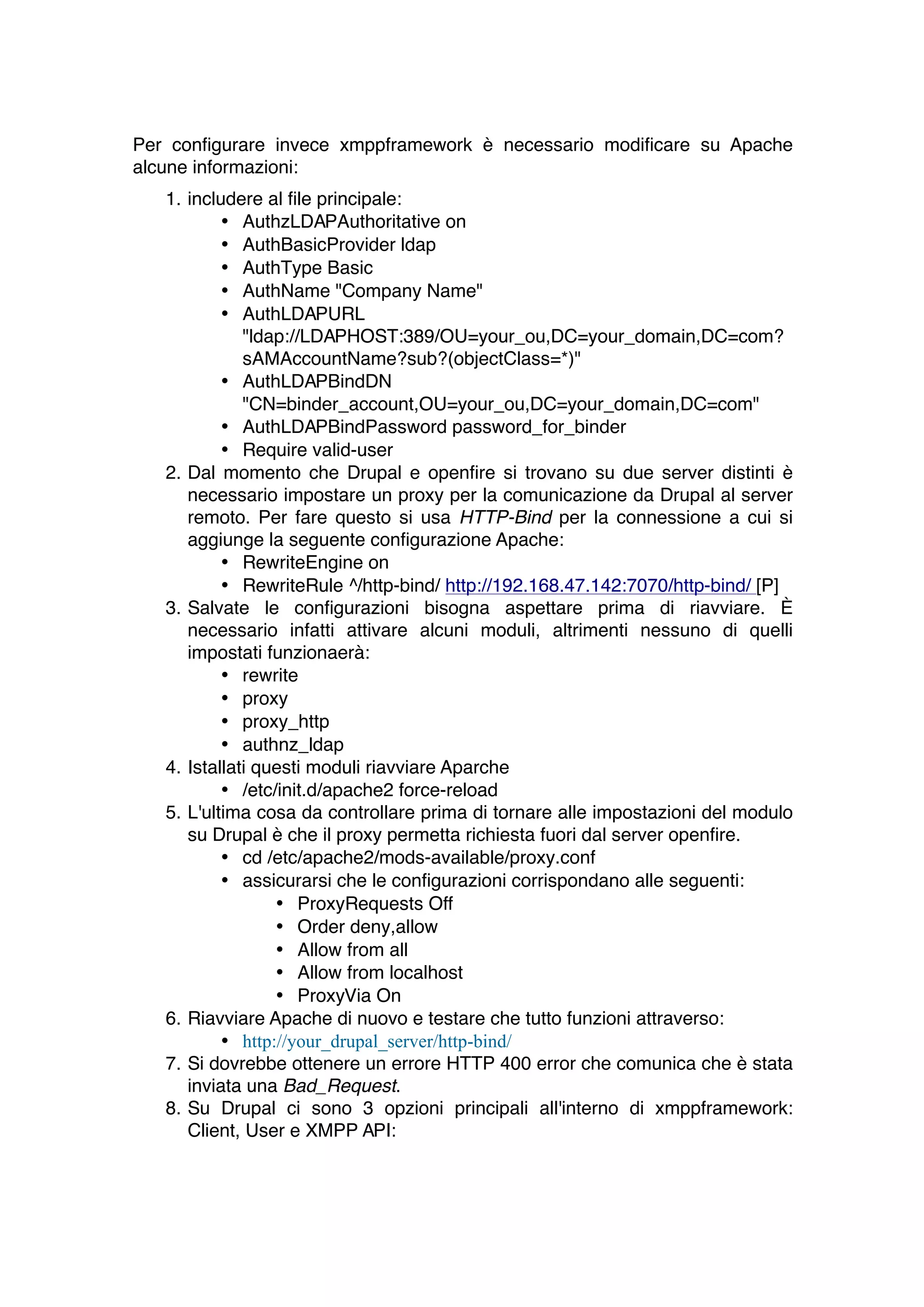 Per configurare invece xmppframework è necessario modificare su Apache
alcune informazioni:
   1. includere al file principale:
           • AuthzLDAPAuthoritative on
           • AuthBasicProvider ldap
           • AuthType Basic
           • AuthName "Company Name"
           • AuthLDAPURL
              "ldap://LDAPHOST:389/OU=your_ou,DC=your_domain,DC=com?
              sAMAccountName?sub?(objectClass=*)"
           • AuthLDAPBindDN
              "CN=binder_account,OU=your_ou,DC=your_domain,DC=com"
           • AuthLDAPBindPassword password_for_binder
           • Require valid-user
   2. Dal momento che Drupal e openfire si trovano su due server distinti è
      necessario impostare un proxy per la comunicazione da Drupal al server
      remoto. Per fare questo si usa HTTP-Bind per la connessione a cui si
      aggiunge la seguente configurazione Apache:
           • RewriteEngine on
           • RewriteRule ^/http-bind/ http://192.168.47.142:7070/http-bind/ [P]
   3. Salvate le configurazioni bisogna aspettare prima di riavviare. È
      necessario infatti attivare alcuni moduli, altrimenti nessuno di quelli
      impostati funzionaerà:
           • rewrite
           • proxy
           • proxy_http
           • authnz_ldap
   4. Istallati questi moduli riavviare Aparche
           • /etc/init.d/apache2 force-reload
   5. L'ultima cosa da controllare prima di tornare alle impostazioni del modulo
      su Drupal è che il proxy permetta richiesta fuori dal server openfire.
           • cd /etc/apache2/mods-available/proxy.conf
           • assicurarsi che le configurazioni corrispondano alle seguenti:
                  • ProxyRequests Off
                  • Order deny,allow
                  • Allow from all
                  • Allow from localhost
                  • ProxyVia On
   6. Riavviare Apache di nuovo e testare che tutto funzioni attraverso:
           • http://your_drupal_server/http-bind/
   7. Si dovrebbe ottenere un errore HTTP 400 error che comunica che è stata
      inviata una Bad_Request.
   8. Su Drupal ci sono 3 opzioni principali all'interno di xmppframework:
      Client, User e XMPP API:
 