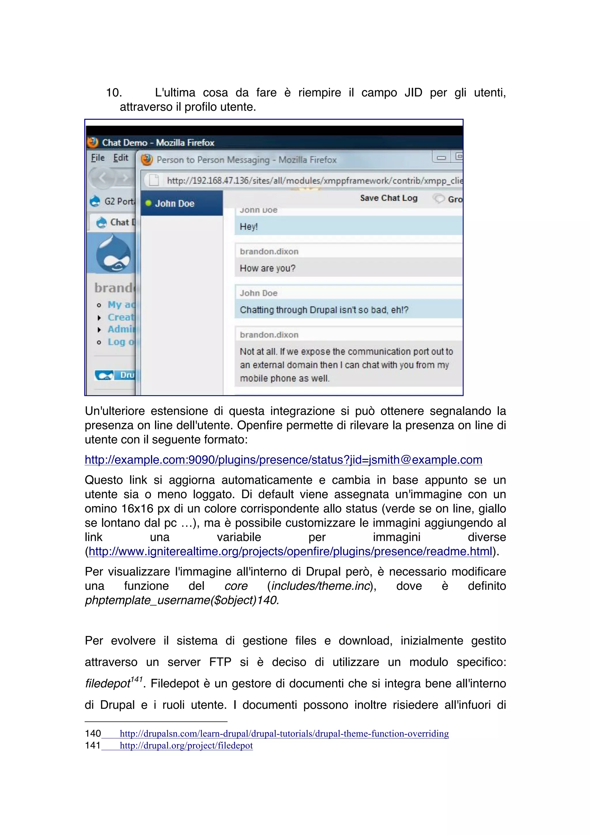 10.      L'ultima cosa da fare è riempire il campo JID per gli utenti,
        attraverso il profilo utente.




Un'ulteriore estensione di questa integrazione si può ottenere segnalando la
presenza on line dell'utente. Openfire permette di rilevare la presenza on line di
utente con il seguente formato:
http://example.com:9090/plugins/presence/status?jid=jsmith@example.com
Questo link si aggiorna automaticamente e cambia in base appunto se un
utente sia o meno loggato. Di default viene assegnata un'immagine con un
omino 16x16 px di un colore corrispondente allo status (verde se on line, giallo
se lontano dal pc …), ma è possibile customizzare le immagini aggiungendo al
link         una          variabile        per           immagini       diverse
(http://www.igniterealtime.org/projects/openfire/plugins/presence/readme.html).
Per visualizzare l'immagine all'interno di Drupal però, è necessario modificare
una    funzione      del  core      (includes/theme.inc),  dove    è   definito
phptemplate_username($object)140.


Per evolvere il sistema di gestione files e download, inizialmente gestito
attraverso un server FTP si è deciso di utilizzare un modulo specifico:
filedepot141. Filedepot è un gestore di documenti che si integra bene all'interno
di Drupal e i ruoli utente. I documenti possono inoltre risiedere all'infuori di

140     http://drupalsn.com/learn-drupal/drupal-tutorials/drupal-theme-function-overriding
141     http://drupal.org/project/filedepot
 