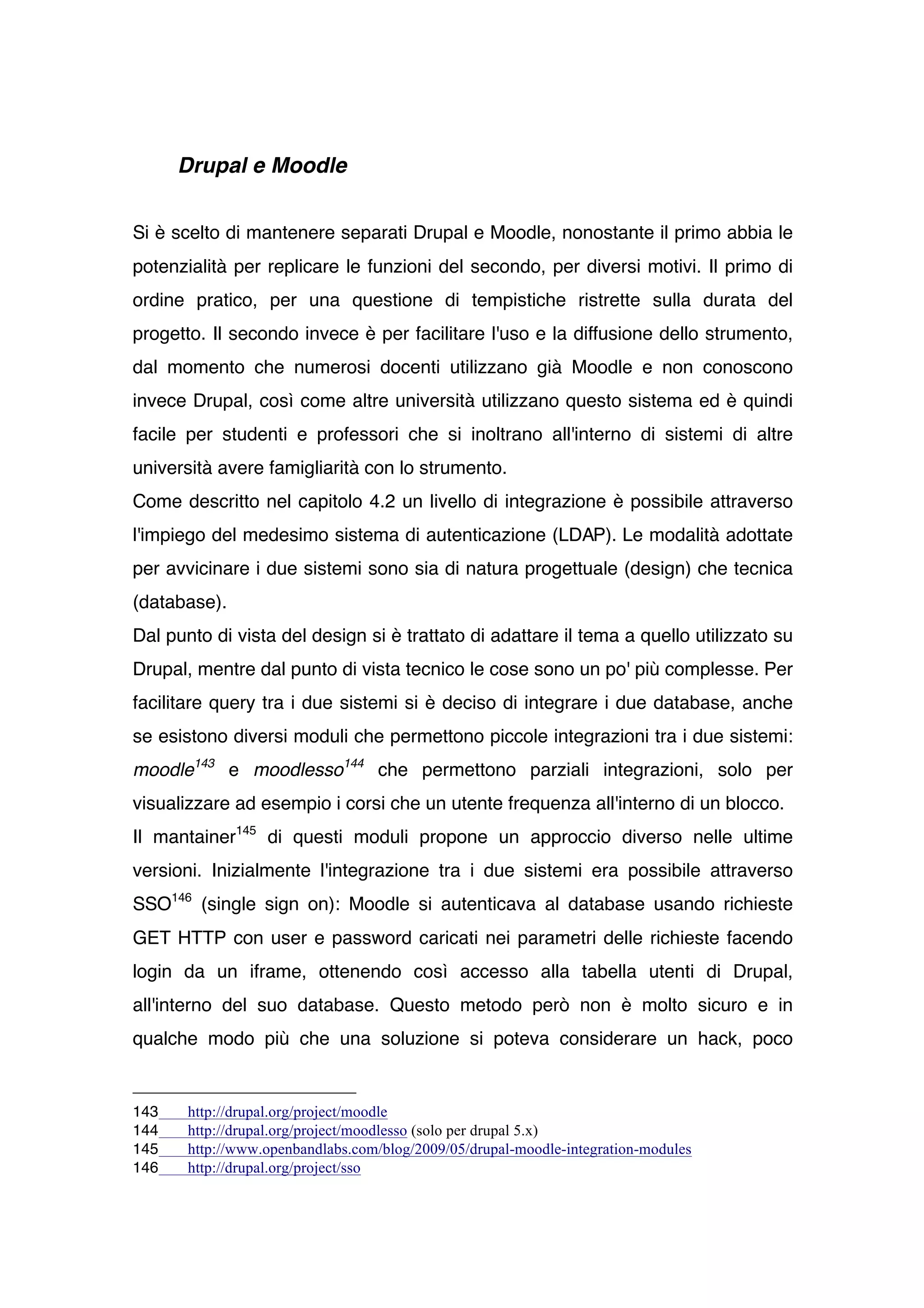Drupal e Moodle


Si è scelto di mantenere separati Drupal e Moodle, nonostante il primo abbia le
potenzialità per replicare le funzioni del secondo, per diversi motivi. Il primo di
ordine pratico, per una questione di tempistiche ristrette sulla durata del
progetto. Il secondo invece è per facilitare l'uso e la diffusione dello strumento,
dal momento che numerosi docenti utilizzano già Moodle e non conoscono
invece Drupal, così come altre università utilizzano questo sistema ed è quindi
facile per studenti e professori che si inoltrano all'interno di sistemi di altre
università avere famigliarità con lo strumento.
Come descritto nel capitolo 4.2 un livello di integrazione è possibile attraverso
l'impiego del medesimo sistema di autenticazione (LDAP). Le modalità adottate
per avvicinare i due sistemi sono sia di natura progettuale (design) che tecnica
(database).
Dal punto di vista del design si è trattato di adattare il tema a quello utilizzato su
Drupal, mentre dal punto di vista tecnico le cose sono un po' più complesse. Per
facilitare query tra i due sistemi si è deciso di integrare i due database, anche
se esistono diversi moduli che permettono piccole integrazioni tra i due sistemi:
moodle143 e moodlesso144 che permettono parziali integrazioni, solo per
visualizzare ad esempio i corsi che un utente frequenza all'interno di un blocco.
Il mantainer145 di questi moduli propone un approccio diverso nelle ultime
versioni. Inizialmente l'integrazione tra i due sistemi era possibile attraverso
SSO146 (single sign on): Moodle si autenticava al database usando richieste
GET HTTP con user e password caricati nei parametri delle richieste facendo
login da un iframe, ottenendo così accesso alla tabella utenti di Drupal,
all'interno del suo database. Questo metodo però non è molto sicuro e in
qualche modo più che una soluzione si poteva considerare un hack, poco


143    http://drupal.org/project/moodle
144    http://drupal.org/project/moodlesso (solo per drupal 5.x)
145    http://www.openbandlabs.com/blog/2009/05/drupal-moodle-integration-modules
146    http://drupal.org/project/sso
 