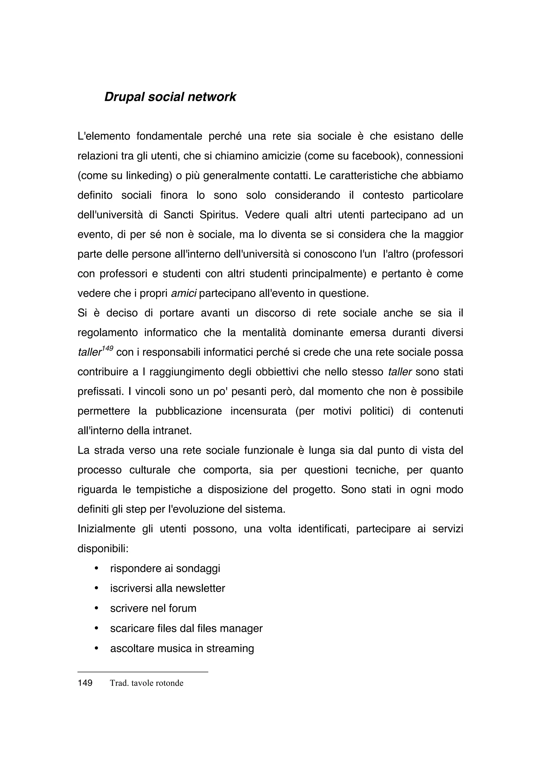 Drupal social network


L'elemento fondamentale perché una rete sia sociale è che esistano delle
relazioni tra gli utenti, che si chiamino amicizie (come su facebook), connessioni
(come su linkeding) o più generalmente contatti. Le caratteristiche che abbiamo
definito sociali finora lo sono solo considerando il contesto particolare
dell'università di Sancti Spiritus. Vedere quali altri utenti partecipano ad un
evento, di per sé non è sociale, ma lo diventa se si considera che la maggior
parte delle persone all'interno dell'università si conoscono l'un l'altro (professori
con professori e studenti con altri studenti principalmente) e pertanto è come
vedere che i propri amici partecipano all'evento in questione.
Si è deciso di portare avanti un discorso di rete sociale anche se sia il
regolamento informatico che la mentalità dominante emersa duranti diversi
taller149 con i responsabili informatici perché si crede che una rete sociale possa
contribuire a l raggiungimento degli obbiettivi che nello stesso taller sono stati
prefissati. I vincoli sono un po' pesanti però, dal momento che non è possibile
permettere la pubblicazione incensurata (per motivi politici) di contenuti
all'interno della intranet.
La strada verso una rete sociale funzionale è lunga sia dal punto di vista del
processo culturale che comporta, sia per questioni tecniche, per quanto
riguarda le tempistiche a disposizione del progetto. Sono stati in ogni modo
definiti gli step per l'evoluzione del sistema.
Inizialmente gli utenti possono, una volta identificati, partecipare ai servizi
disponibili:
      •    rispondere ai sondaggi
      •    iscriversi alla newsletter
      •    scrivere nel forum
      •    scaricare files dal files manager
      •    ascoltare musica in streaming


149       Trad. tavole rotonde
 