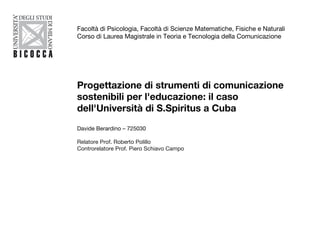 Progettazione di strumenti di comunicazione sostenibili per l'educazione: il caso dell'Università di S.Spiritus a Cuba Davide Berardino – 725030 Relatore Prof. Roberto Polillo Controrelatore Prof. Piero Schiavo Campo Facoltà di Psicologia, Facoltà di Scienze Matematiche, Fisiche e Naturali Corso di Laurea Magistrale in Teoria e Tecnologia della Comunicazione 