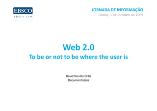 JORNADA DE INFORMAÇÃO
                                     Lisboa, 1 de outubro de 2009




            Web 2.0 
To be or not to be where the user is
T b        tt b h        th       i

             David Novillo Ortiz
              Documentalista
 