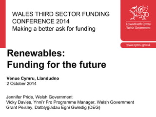 WALES THIRD SECTOR FUNDING 
CONFERENCE 2014 
Making a better ask for funding 
Renewables: 
Funding for the future 
Venue Cymru, Llandudno 
2 October 2014 
Jennifer Pride, Welsh Government 
Vicky Davies, Ynni’r Fro Programme Manager, Welsh Government 
Grant Peisley, Datblygiadau Egni Gwledig (DEG) 
 