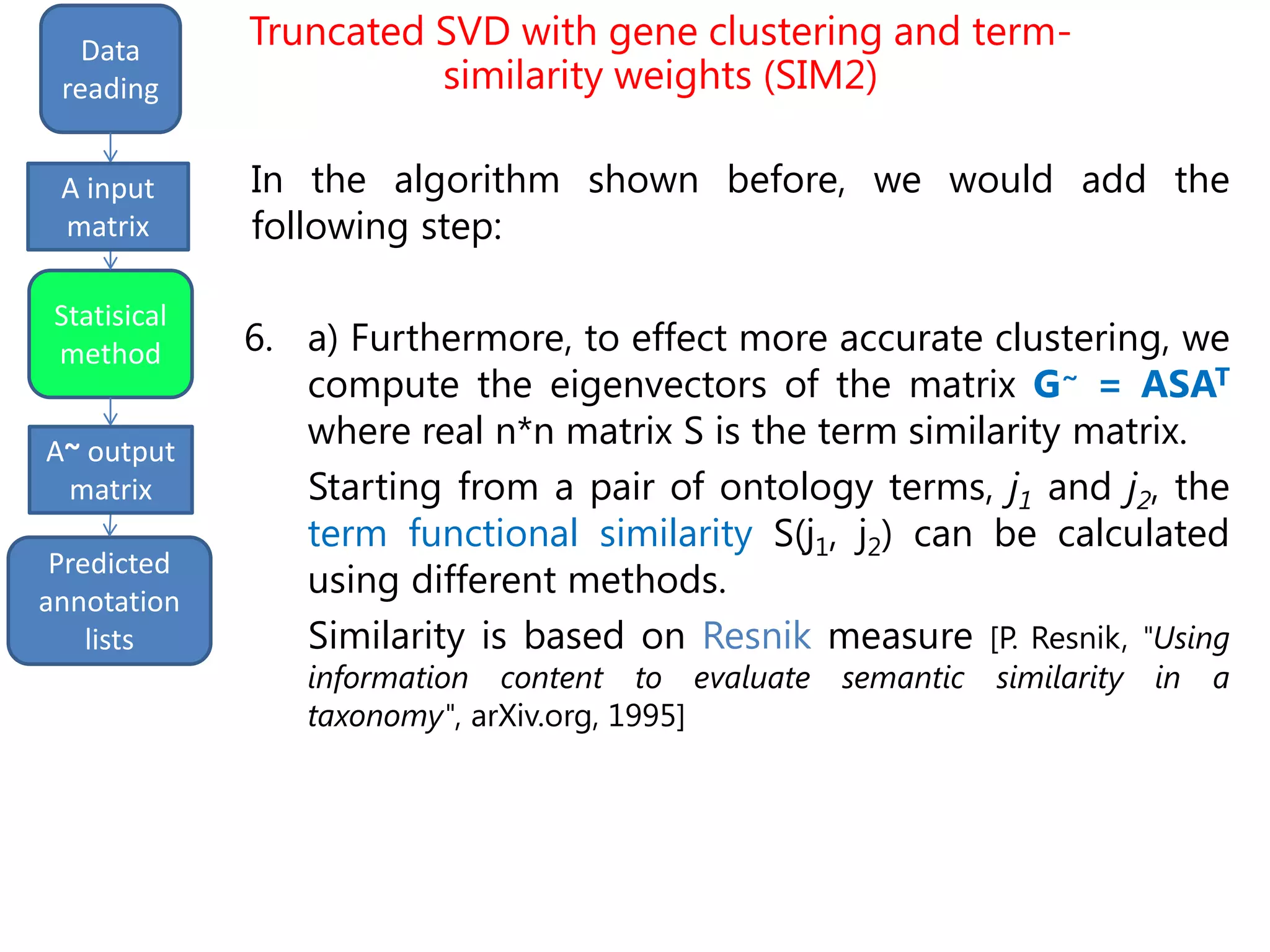 input
matrix output
Data
reading
Statisical
method
Predicted
annotation
lists
A input
matrix
A~ output
matrix
Truncated SVD with gene clustering and term-
similarity weights (SIM2)
In the algorithm shown before, we would add the
following step:
6. a) Furthermore, to effect more accurate clustering, we
compute the eigenvectors of the matrix G~ = ASAT
where real n*n matrix S is the term similarity matrix.
Starting from a pair of ontology terms, j1 and j2, the
term functional similarity S(j1, j2) can be calculated
using different methods.
Similarity is based on Resnik measure [P. Resnik, "Using
information content to evaluate semantic similarity in a
taxonomy", arXiv.org, 1995]
 