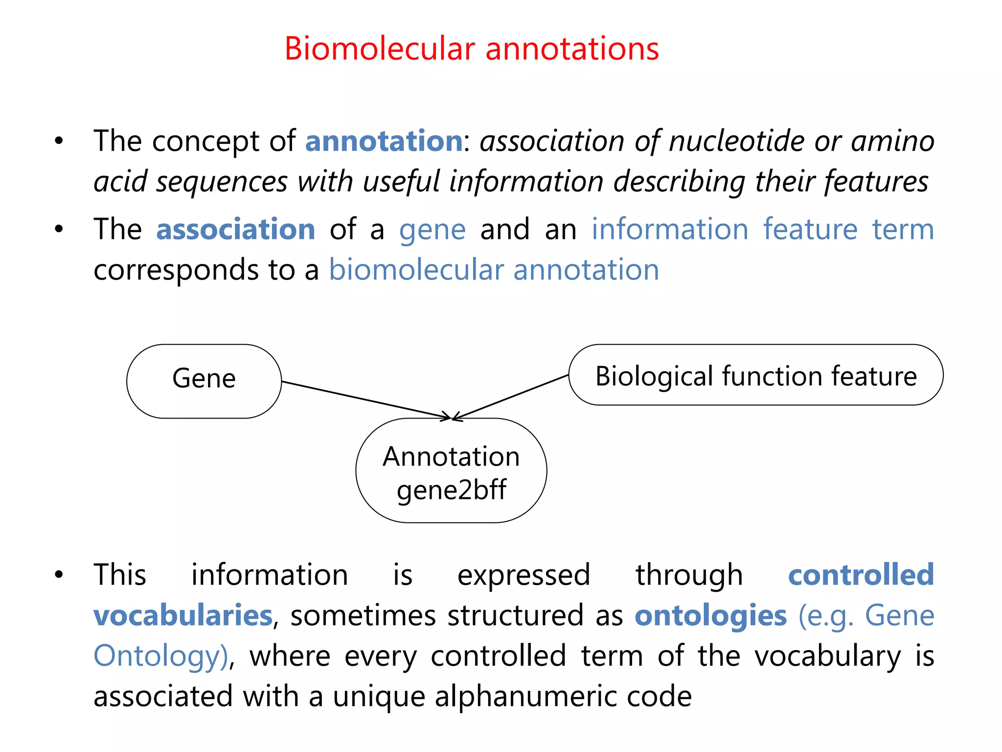 Biomolecular annotations
• The concept of annotation: association of nucleotide or amino
acid sequences with useful information describing their features
• The association of a gene and an information feature term
corresponds to a biomolecular annotation
• This information is expressed through controlled
vocabularies, sometimes structured as ontologies (e.g. Gene
Ontology), where every controlled term of the vocabulary is
associated with a unique alphanumeric code
Gene Biological function feature
Annotation
gene2bff
 