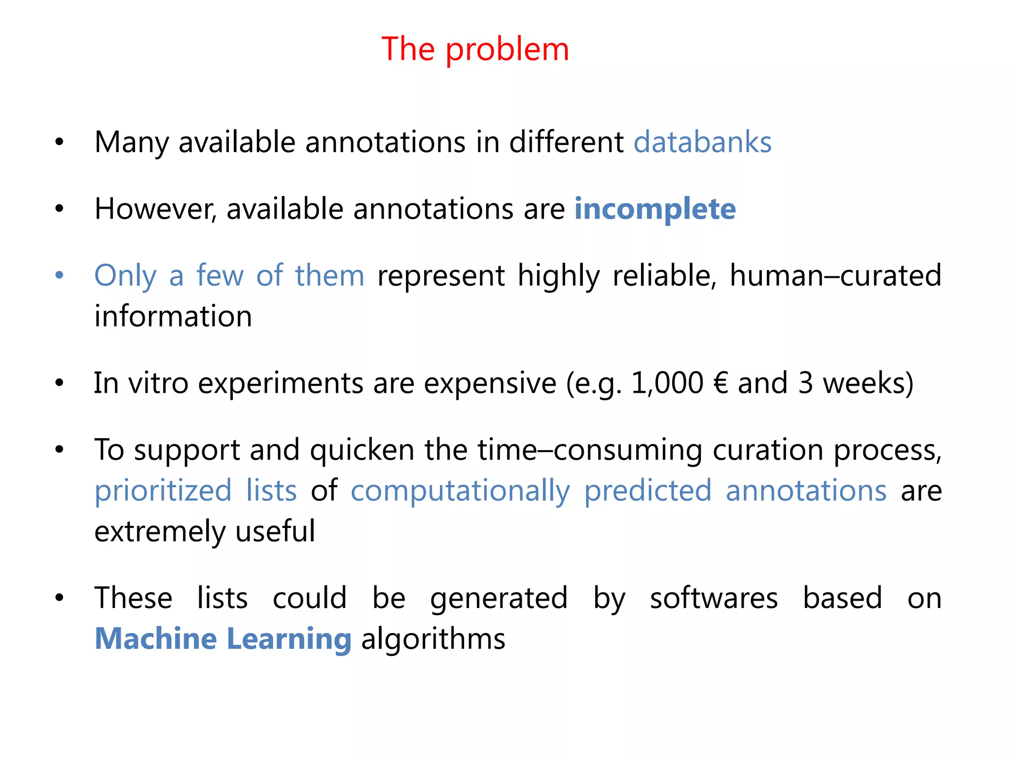 The problem
• Many available annotations in different databanks
• However, available annotations are incomplete
• Only a few of them represent highly reliable, human–curated
information
• In vitro experiments are expensive (e.g. 1,000 € and 3 weeks)
• To support and quicken the time–consuming curation process,
prioritized lists of computationally predicted annotations are
extremely useful
• These lists could be generated by softwares based on
Machine Learning algorithms
 