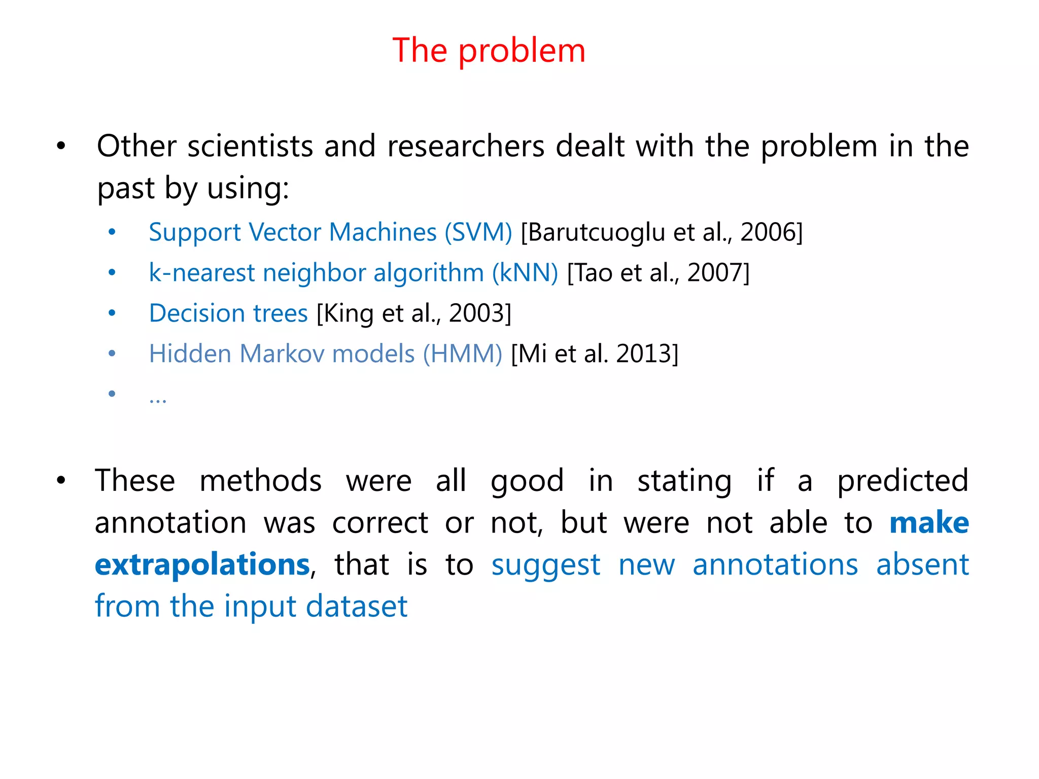 The problem
• Other scientists and researchers dealt with the problem in the
past by using:
• Support Vector Machines (SVM) [Barutcuoglu et al., 2006]
• k-nearest neighbor algorithm (kNN) [Tao et al., 2007]
• Decision trees [King et al., 2003]
• Hidden Markov models (HMM) [Mi et al. 2013]
• …
• These methods were all good in stating if a predicted
annotation was correct or not, but were not able to make
extrapolations, that is to suggest new annotations absent
from the input dataset
 