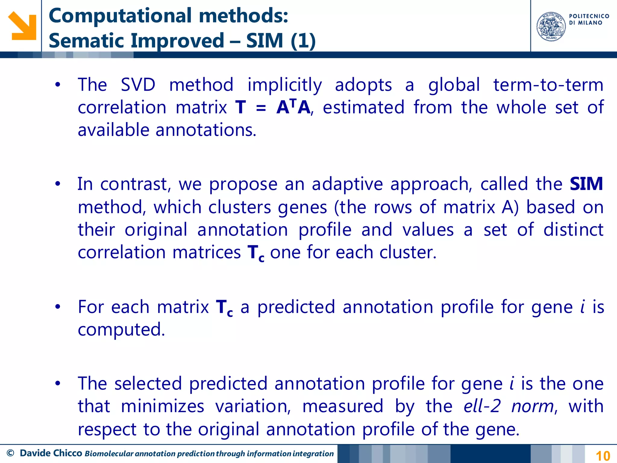 Computational methods:
          Sematic Improved – SIM (1)

            • The SVD method implicitly adopts a global term-to-term
              correlation matrix T = AT A, estimated from the whole set of
              available annotations.

            • In contrast, we propose an adaptive approach, called the SIM
              method, which clusters genes (the rows of matrix A) based on
              their original annotation profile and values a set of distinct
              correlation matrices Tc one for each cluster.

            • For each matrix Tc a predicted annotation profile for gene i is
              computed.

            • The selected predicted annotation profile for gene i is the one
              that minimizes variation, measured by the ell-2 norm, with
              respect to the original annotation profile of the gene.
© Davide Chicco Biomolecular annotation prediction through information integration   10
 