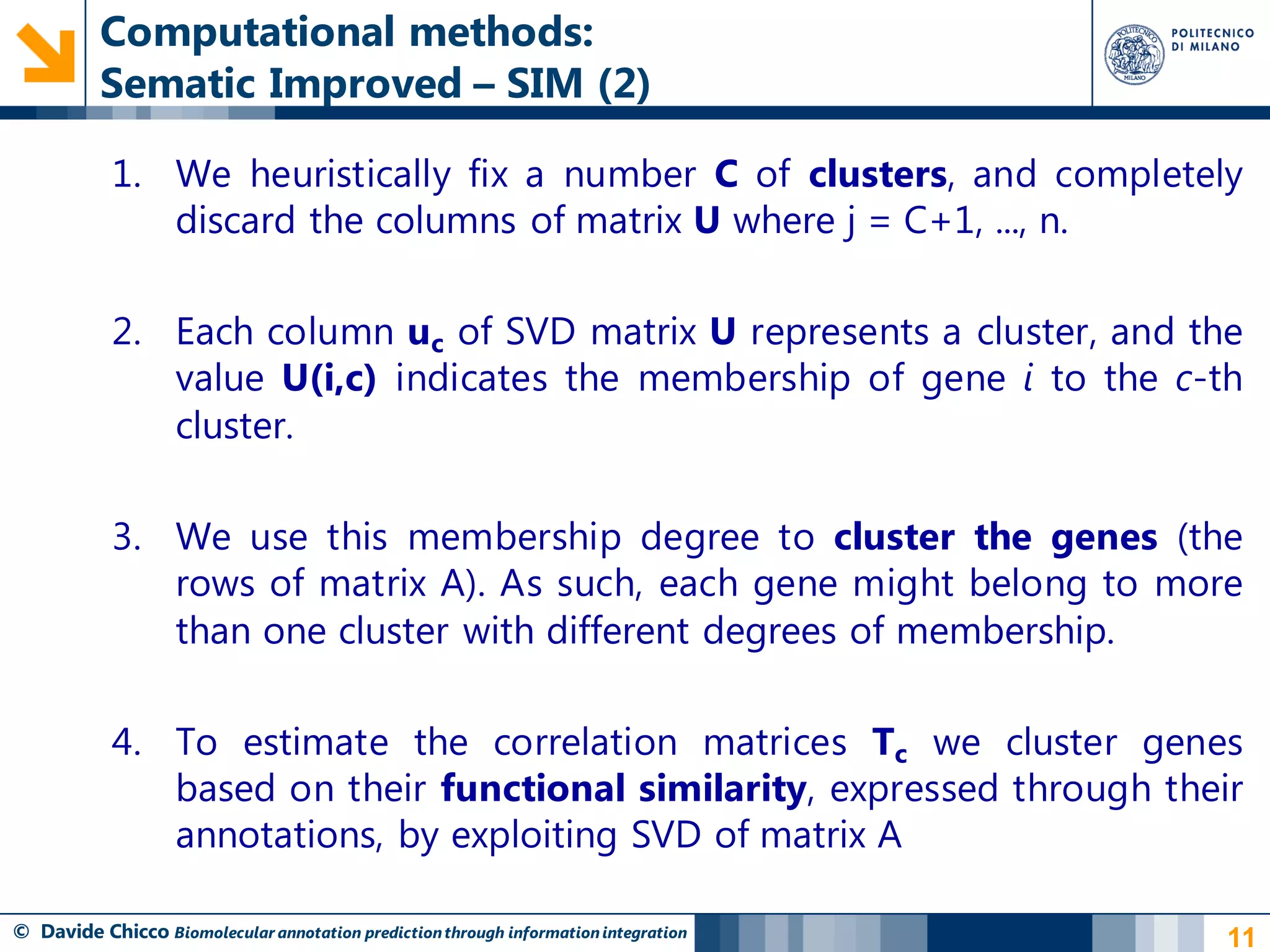 Computational methods:
          Sematic Improved – SIM (2)

            1. We heuristically fix a number C of clusters, and completely
               discard the columns of matrix U where j = C+1, ..., n.

            2. Each column uc of SVD matrix U represents a cluster, and the
               value U(i,c) indicates the membership of gene i to the c-th
               cluster.

            3. We use this membership degree to cluster the genes (the
               rows of matrix A). As such, each gene might belong to more
               than one cluster with different degrees of membership.

            4. To estimate the correlation matrices Tc we cluster genes
               based on their functional similarity, expressed through their
               annotations, by exploiting SVD of matrix A

© Davide Chicco Biomolecular annotation prediction through information integration   11
 