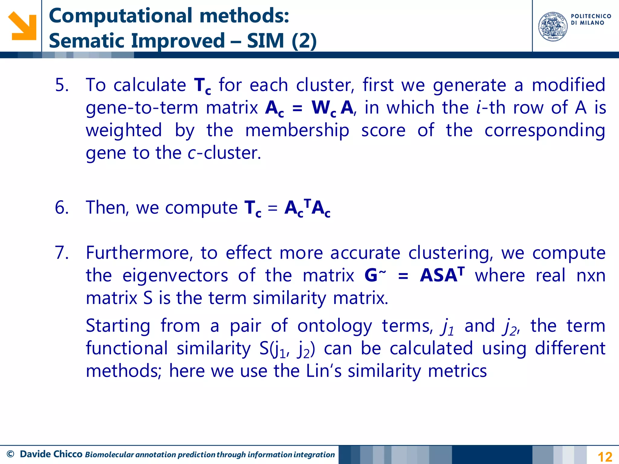 Computational methods:
          Sematic Improved – SIM (2)

            5. To calculate Tc for each cluster, first we generate a modified
               gene-to-term matrix Ac = Wc A, in which the i-th row of A is
               weighted by the membership score of the corresponding
               gene to the c-cluster.

            6. Then, we compute Tc = AcTAc

            7. Furthermore, to effect more accurate clustering, we compute
               the eigenvectors of the matrix G~ = ASAT where real nxn
               matrix S is the term similarity matrix.
               Starting from a pair of ontology terms, j1 and j2, the term
               functional similarity S(j1, j2) can be calculated using different
               methods; here we use the Lin„s similarity metrics



© Davide Chicco Biomolecular annotation prediction through information integration   12
 