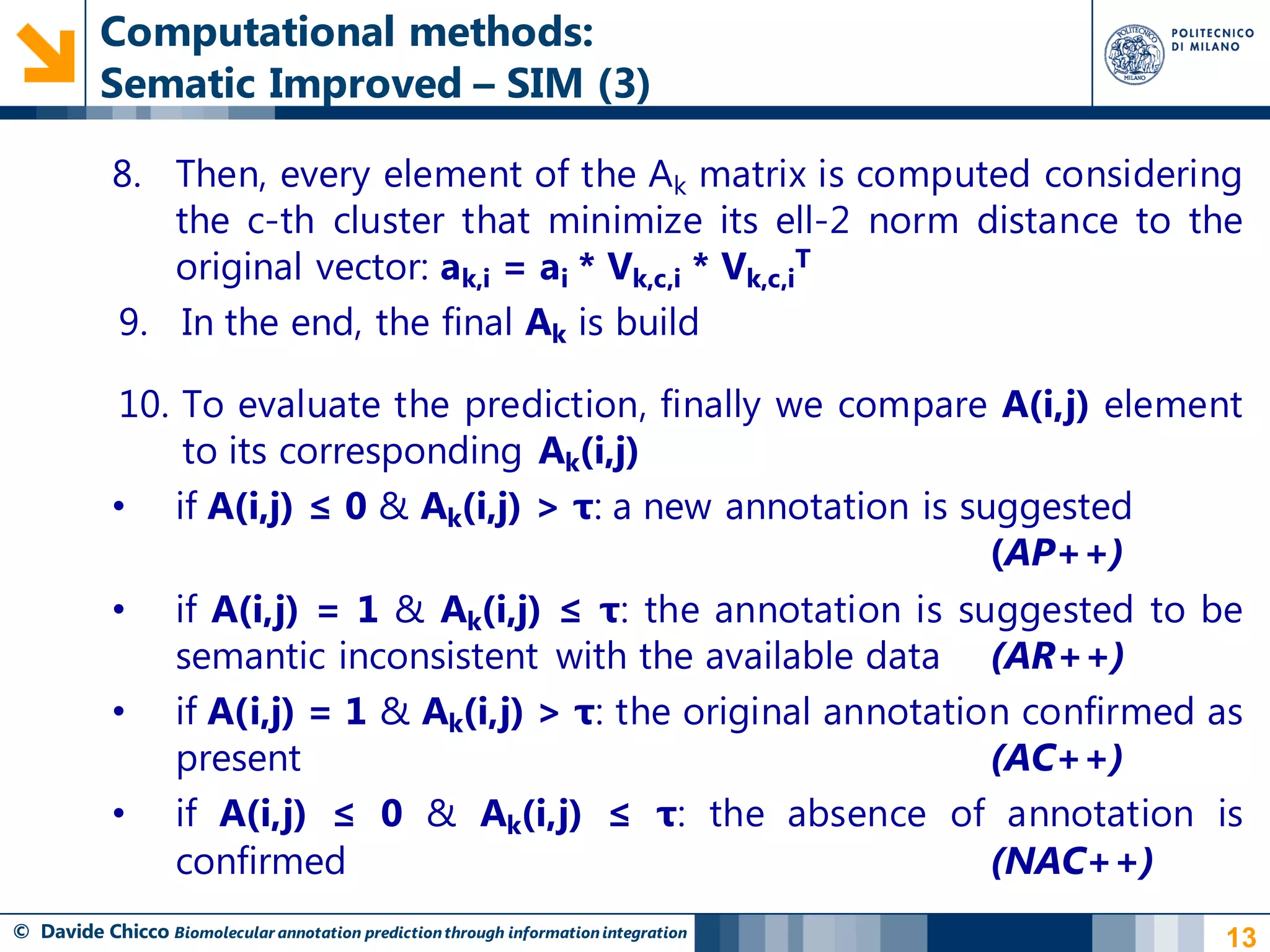 Computational methods:
          Sematic Improved – SIM (3)

            8. Then, every element of the Ak matrix is computed considering
               the c-th cluster that minimize its ell-2 norm distance to the
               original vector: ak,i = ai * Vk,c,i * Vk,c,iT
            9. In the end, the final Ak is build

            10. To evaluate the prediction, finally we compare A(i,j) element
                to its corresponding Ak(i,j)
            • if A(i,j) ≤ 0 & Ak(i,j) > τ: a new annotation is suggested
                                                                 (AP++)
            • if A(i,j) = 1 & Ak(i,j) ≤ τ: the annotation is suggested to be
               semantic inconsistent with the available data (AR++)
            • if A(i,j) = 1 & Ak(i,j) > τ: the original annotation confirmed as
               present                                           (AC++)
            • if A(i,j) ≤ 0 & Ak(i,j) ≤ τ: the absence of annotation is
               confirmed                                         (NAC++)
© Davide Chicco Biomolecular annotation prediction through information integration   13
 