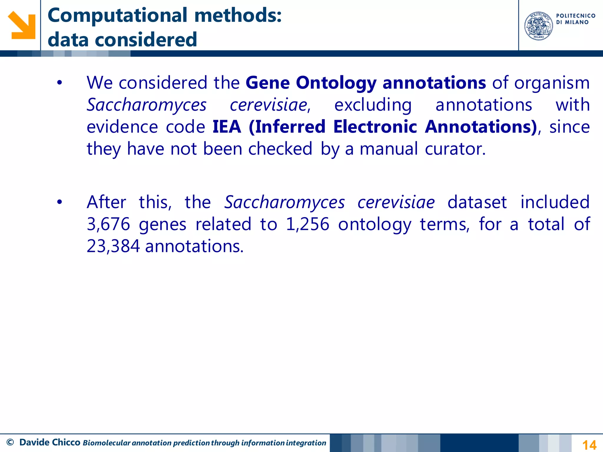 Computational methods:
          data considered

            •       We considered the Gene Ontology annotations of organism
                    Saccharomyces cerevisiae, excluding annotations with
                    evidence code IEA (Inferred Electronic Annotations), since
                    they have not been checked by a manual curator.

            •       After this, the Saccharomyces cerevisiae dataset included
                    3,676 genes related to 1,256 ontology terms, for a total of
                    23,384 annotations.




© Davide Chicco Biomolecular annotation prediction through information integration   14
 