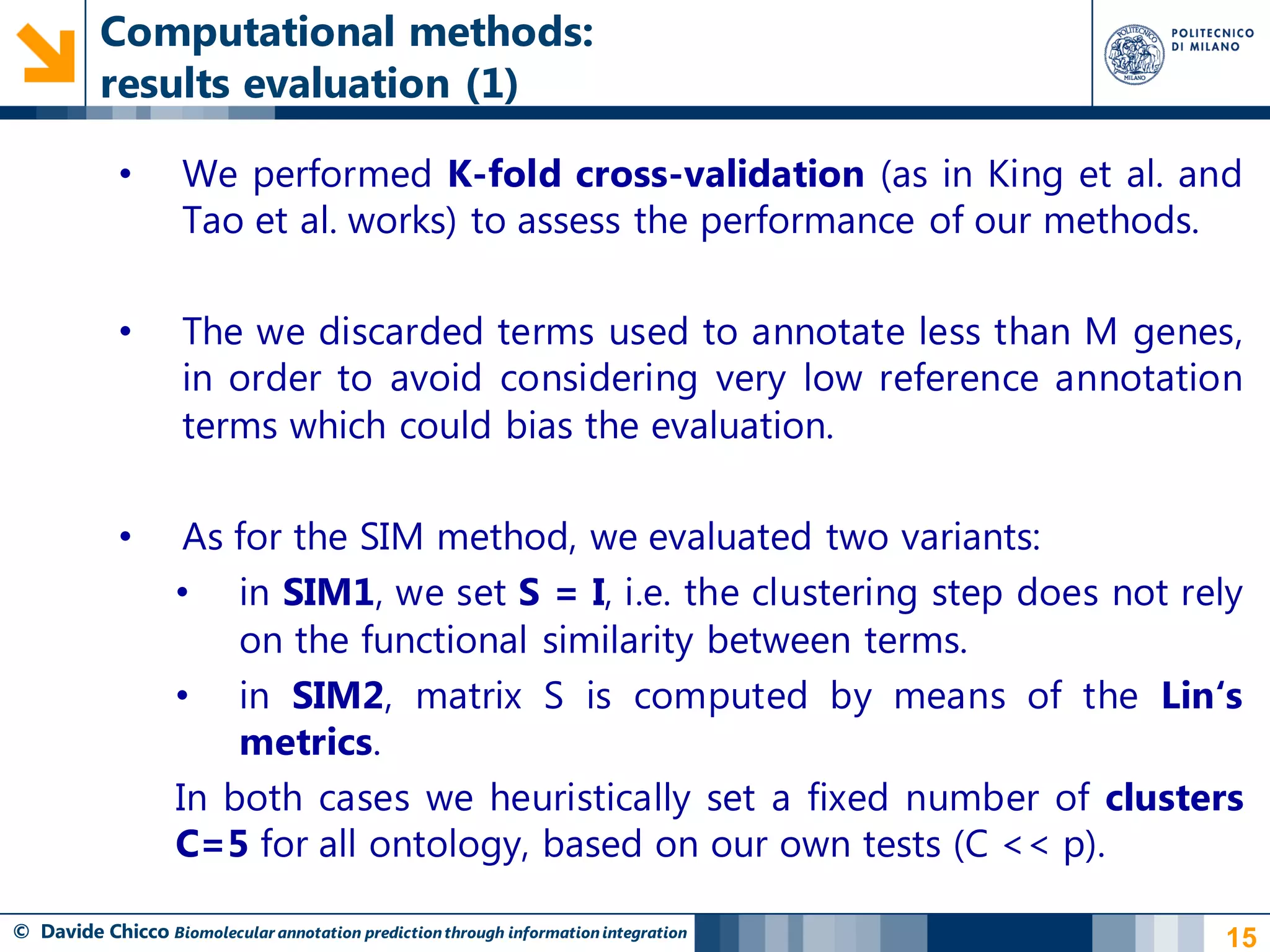 Computational methods:
          results evaluation (1)

            •       We performed K-fold cross-validation (as in King et al. and
                    Tao et al. works) to assess the performance of our methods.

            •       The we discarded terms used to annotate less than M genes,
                    in order to avoid considering very low reference annotation
                    terms which could bias the evaluation.

            •       As for the SIM method, we evaluated two variants:
                   • in SIM1, we set S = I, i.e. the clustering step does not rely
                       on the functional similarity between terms.
                   • in SIM2, matrix S is computed by means of the Lin‘s
                       metrics.
                   In both cases we heuristically set a fixed number of clusters
                   C=5 for all ontology, based on our own tests (C << p).

© Davide Chicco Biomolecular annotation prediction through information integration   15
 