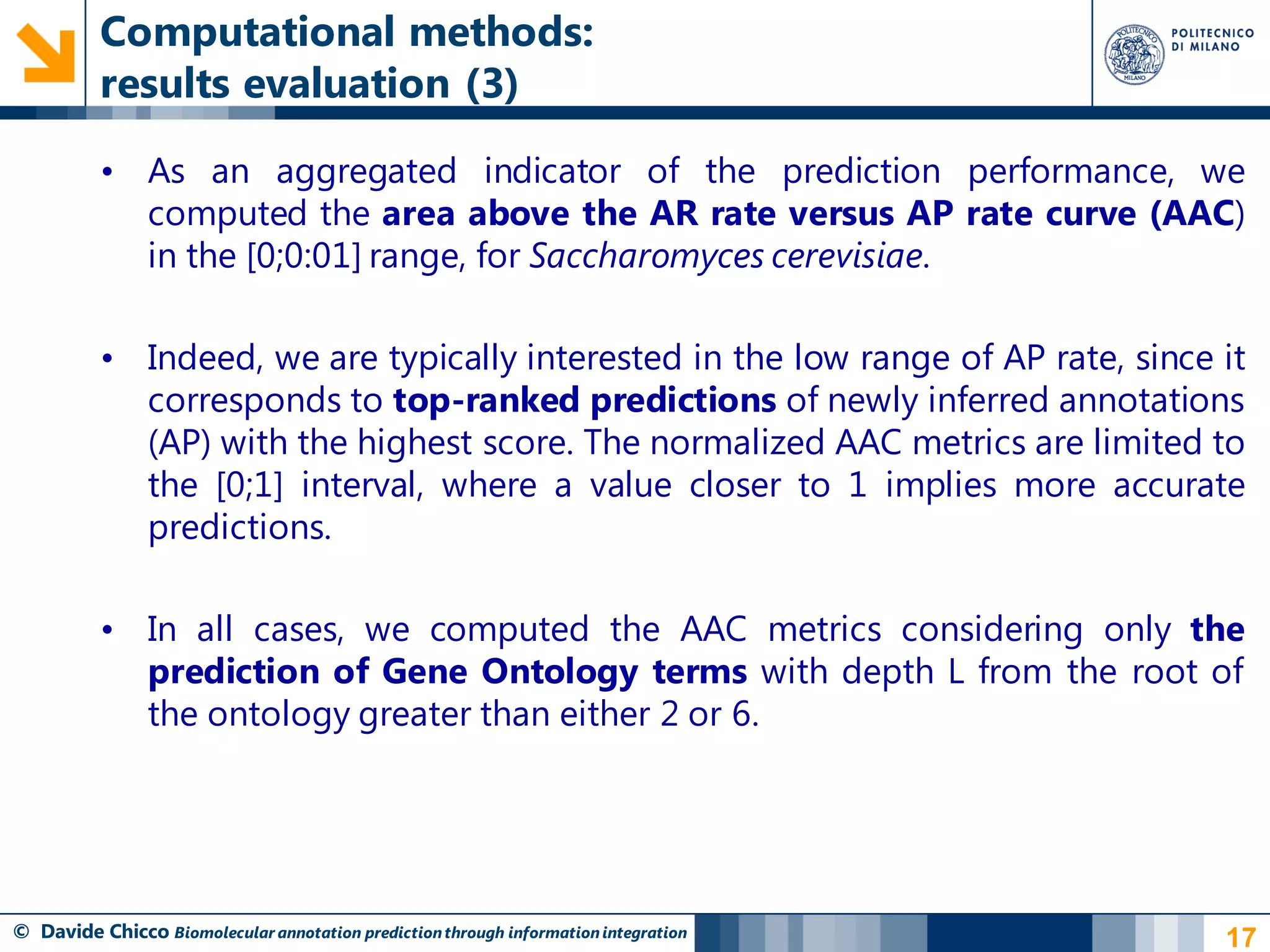 Computational methods:
          results evaluation (3)

          • As an aggregated indicator of the prediction performance, we
            computed the area above the AR rate versus AP rate curve (AAC)
            in the [0;0:01] range, for Saccharomyces cerevisiae.

          • Indeed, we are typically interested in the low range of AP rate, since it
            corresponds to top-ranked predictions of newly inferred annotations
            (AP) with the highest score. The normalized AAC metrics are limited to
            the [0;1] interval, where a value closer to 1 implies more accurate
            predictions.

          • In all cases, we computed the AAC metrics considering only the
            prediction of Gene Ontology terms with depth L from the root of
            the ontology greater than either 2 or 6.




© Davide Chicco Biomolecular annotation prediction through information integration   17
 