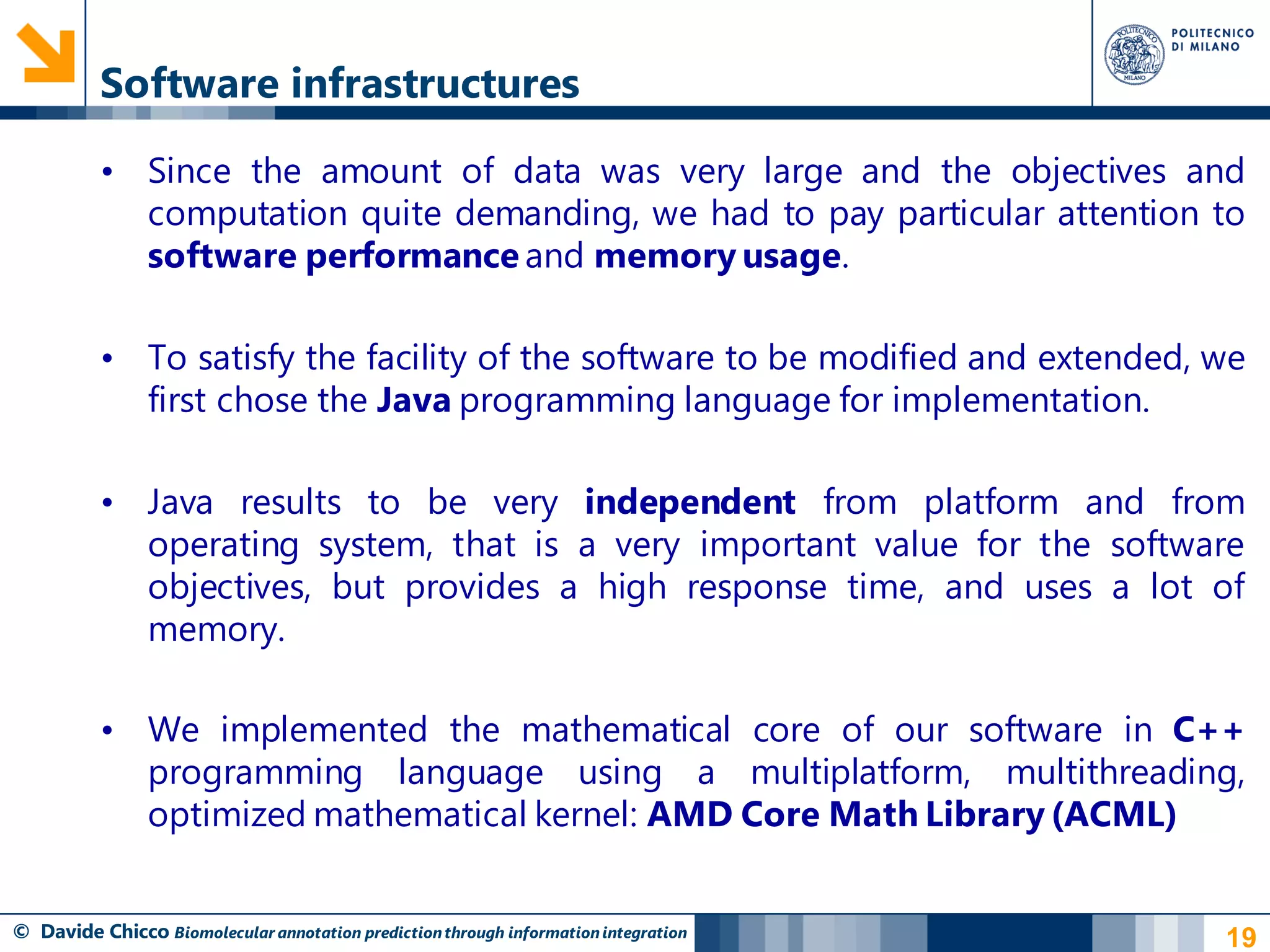 Software infrastructures

          • Since the amount of data was very large and the objectives and
            computation quite demanding, we had to pay particular attention to
            software performance and memory usage.

          • To satisfy the facility of the software to be modified and extended, we
            first chose the Java programming language for implementation.

          • Java results to be very independent from platform and from
            operating system, that is a very important value for the software
            objectives, but provides a high response time, and uses a lot of
            memory.

          • We implemented the mathematical core of our software in C++
            programming language using a multiplatform, multithreading,
            optimized mathematical kernel: AMD Core Math Library (ACML)


© Davide Chicco Biomolecular annotation prediction through information integration   19
 