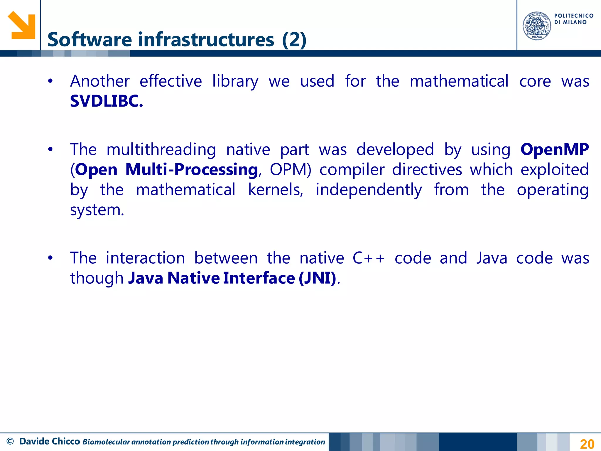 Software infrastructures (2)

          • Another effective library we used for the mathematical core was
            SVDLIBC.

          • The multithreading native part was developed by using OpenMP
            (Open Multi-Processing, OPM) compiler directives which exploited
            by the mathematical kernels, independently from the operating
            system.

          • The interaction between the native C++ code and Java code was
            though Java Native Interface (JNI).




© Davide Chicco Biomolecular annotation prediction through information integration   20
 