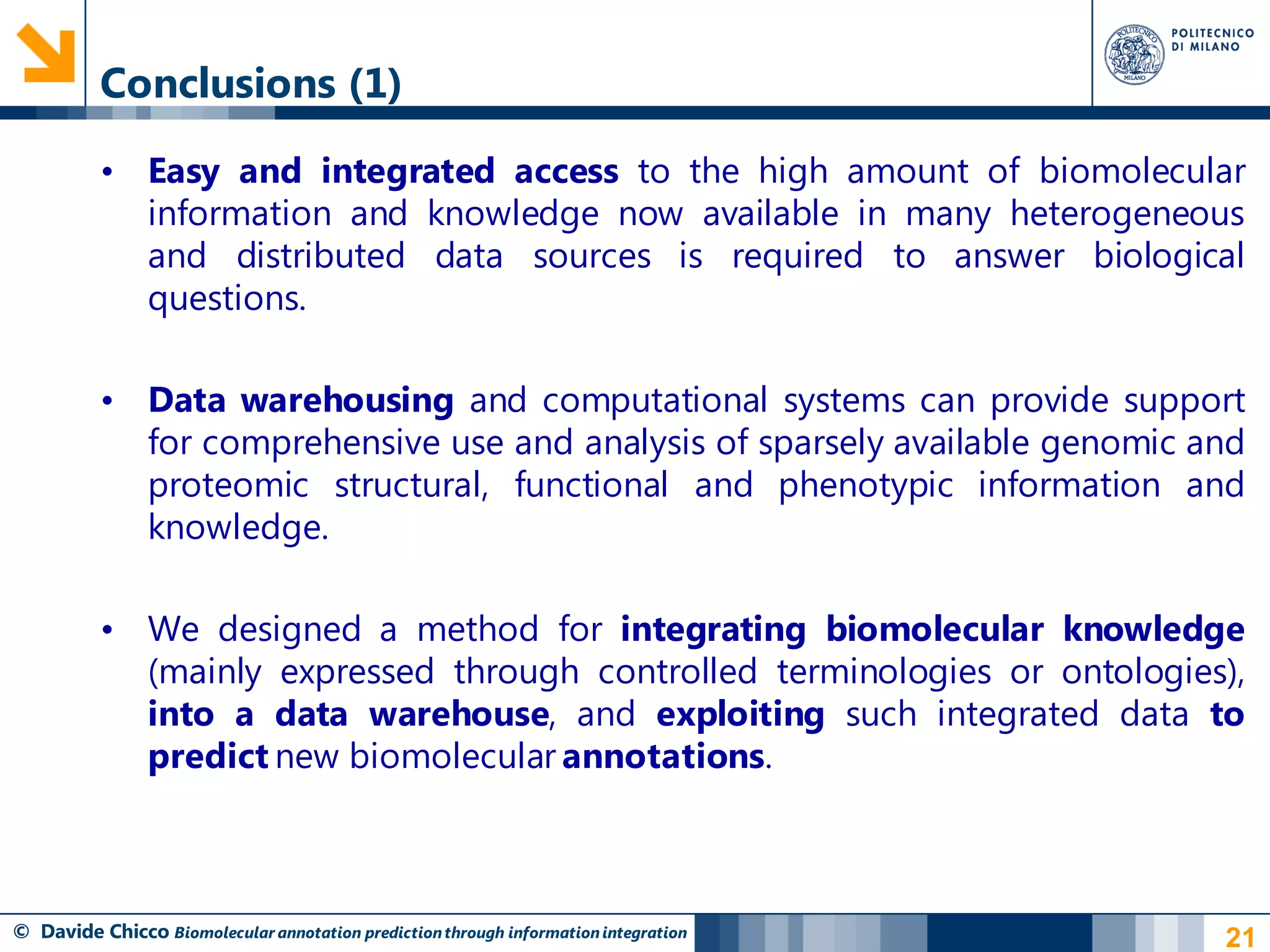 Conclusions (1)

          • Easy and integrated access to the high amount of biomolecular
            information and knowledge now available in many heterogeneous
            and distributed data sources is required to answer biological
            questions.

          • Data warehousing and computational systems can provide support
            for comprehensive use and analysis of sparsely available genomic and
            proteomic structural, functional and phenotypic information and
            knowledge.

          • We designed a method for integrating biomolecular knowledge
            (mainly expressed through controlled terminologies or ontologies),
            into a data warehouse, and exploiting such integrated data to
            predict new biomolecular annotations.



© Davide Chicco Biomolecular annotation prediction through information integration   21
 