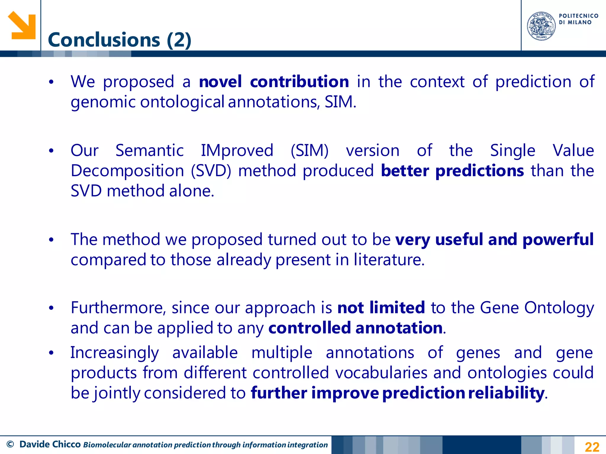 Conclusions (2)

          • We proposed a novel contribution in the context of prediction of
            genomic ontological annotations, SIM.

          • Our Semantic IMproved (SIM) version of the Single Value
            Decomposition (SVD) method produced better predictions than the
            SVD method alone.

          • The method we proposed turned out to be very useful and powerful
            compared to those already present in literature.

          • Furthermore, since our approach is not limited to the Gene Ontology
            and can be applied to any controlled annotation.
          • Increasingly available multiple annotations of genes and gene
            products from different controlled vocabularies and ontologies could
            be jointly considered to further improve prediction reliability.

© Davide Chicco Biomolecular annotation prediction through information integration   22
 