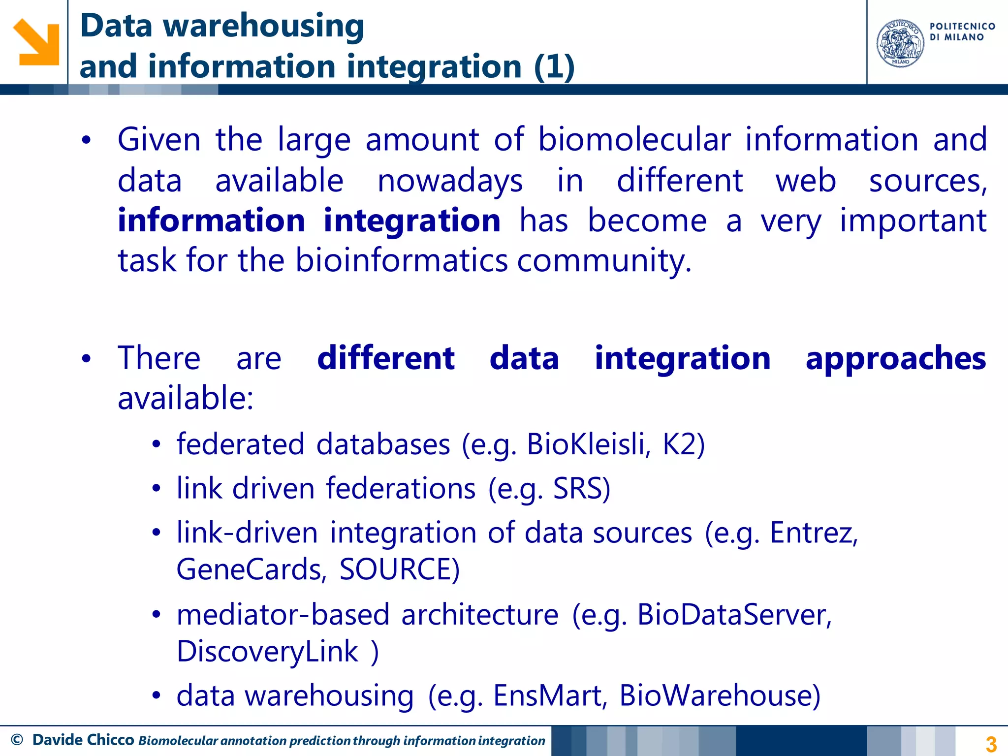 Data warehousing
          and information integration (1)

          • Given the large amount of biomolecular information and
            data available nowadays in different web sources,
            information integration has become a very important
            task for the bioinformatics community.

          • There are                         different                  data        integration   approaches
            available:
                     • federated databases (e.g. BioKleisli, K2)
                     • link driven federations (e.g. SRS)
                     • link-driven integration of data sources (e.g. Entrez,
                       GeneCards, SOURCE)
                     • mediator-based architecture (e.g. BioDataServer,
                       DiscoveryLink )
                     • data warehousing (e.g. EnsMart, BioWarehouse)
© Davide Chicco Biomolecular annotation prediction through information integration                          3
 