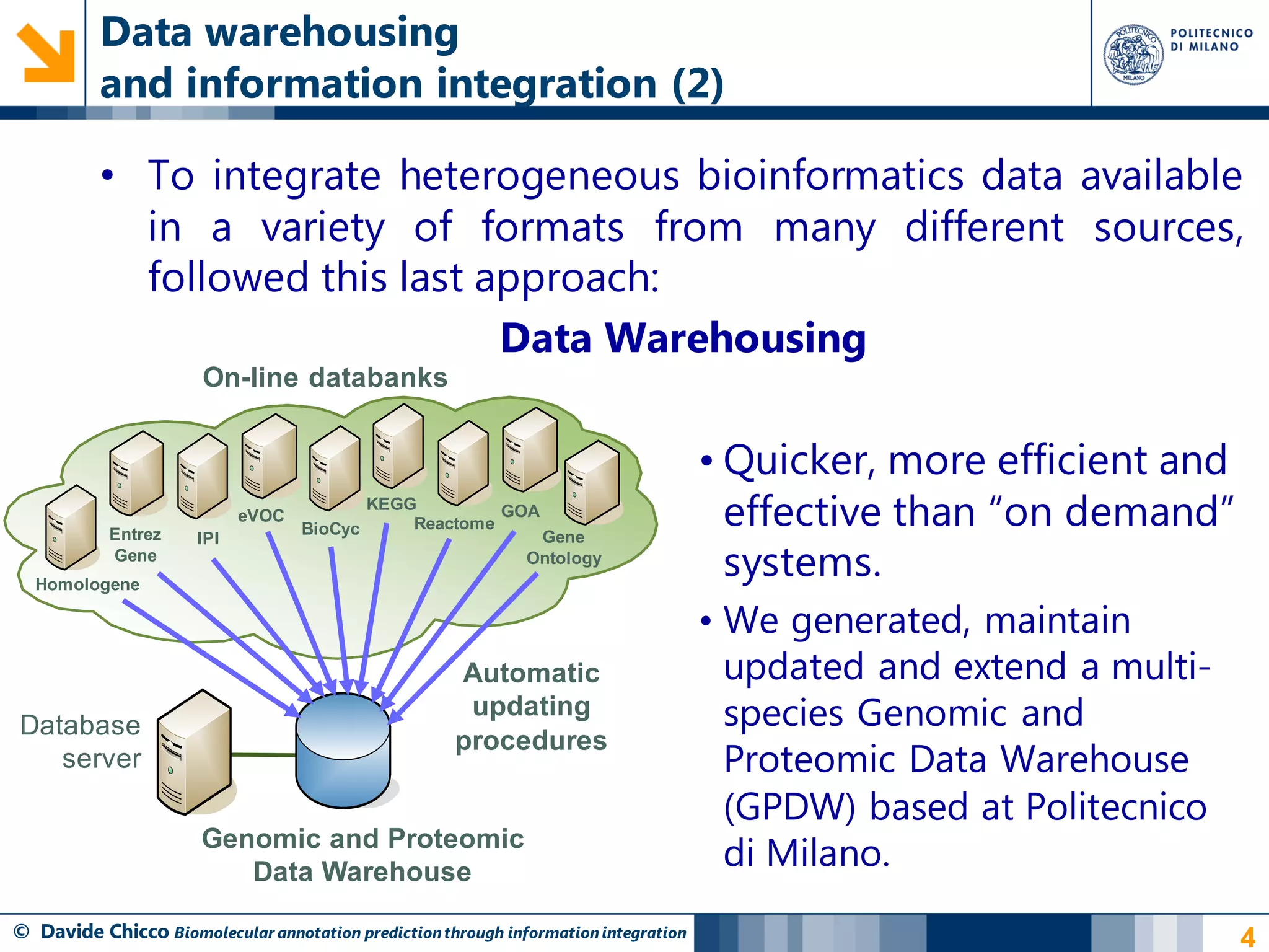 Data warehousing
          and information integration (2)

          • To integrate heterogeneous bioinformatics data available
            in a variety of formats from many different sources,
            followed this last approach:
                                Data Warehousing
                       On-line databanks


                                                                                     • Quicker, more efficient and
           Entrez
                            eVOC
                                   BioCyc
                                            KEGG
                                                Reactome
                                                         GOA
                                                                                       effective than “on demand”
                                                                                       systems.
                      IPI                                      Gene
           Gene                                               Ontology
  Homologene

                                                                                     • We generated, maintain
                                                     Automatic                         updated and extend a multi-
Database
                                                      updating                         species Genomic and
                                                     procedures
   server                                                                              Proteomic Data Warehouse
                                                                                       (GPDW) based at Politecnico
                      Genomic and Proteomic
                         Data Warehouse
                                                                                       di Milano.
© Davide Chicco Biomolecular annotation prediction through information integration                                   4
 