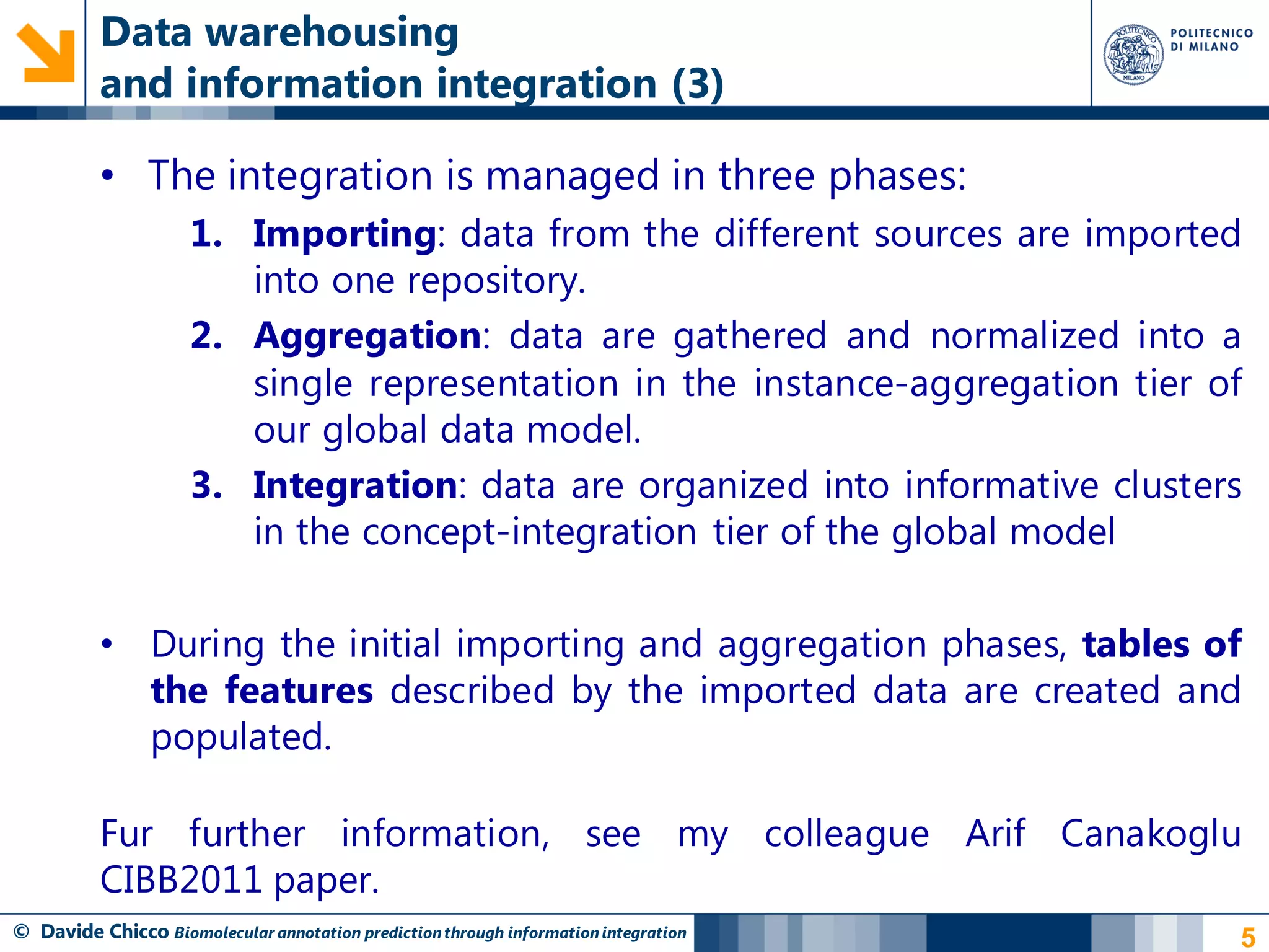 Data warehousing
          and information integration (3)

          • The integration is managed in three phases:
                     1. Importing: data from the different sources are imported
                        into one repository.
                     2. Aggregation: data are gathered and normalized into a
                        single representation in the instance-aggregation tier of
                        our global data model.
                     3. Integration: data are organized into informative clusters
                        in the concept-integration tier of the global model

          • During the initial importing and aggregation phases, tables of
            the features described by the imported data are created and
            populated.

          Fur further information, see my colleague Arif Canakoglu
          CIBB2011 paper.
© Davide Chicco Biomolecular annotation prediction through information integration   5
 
