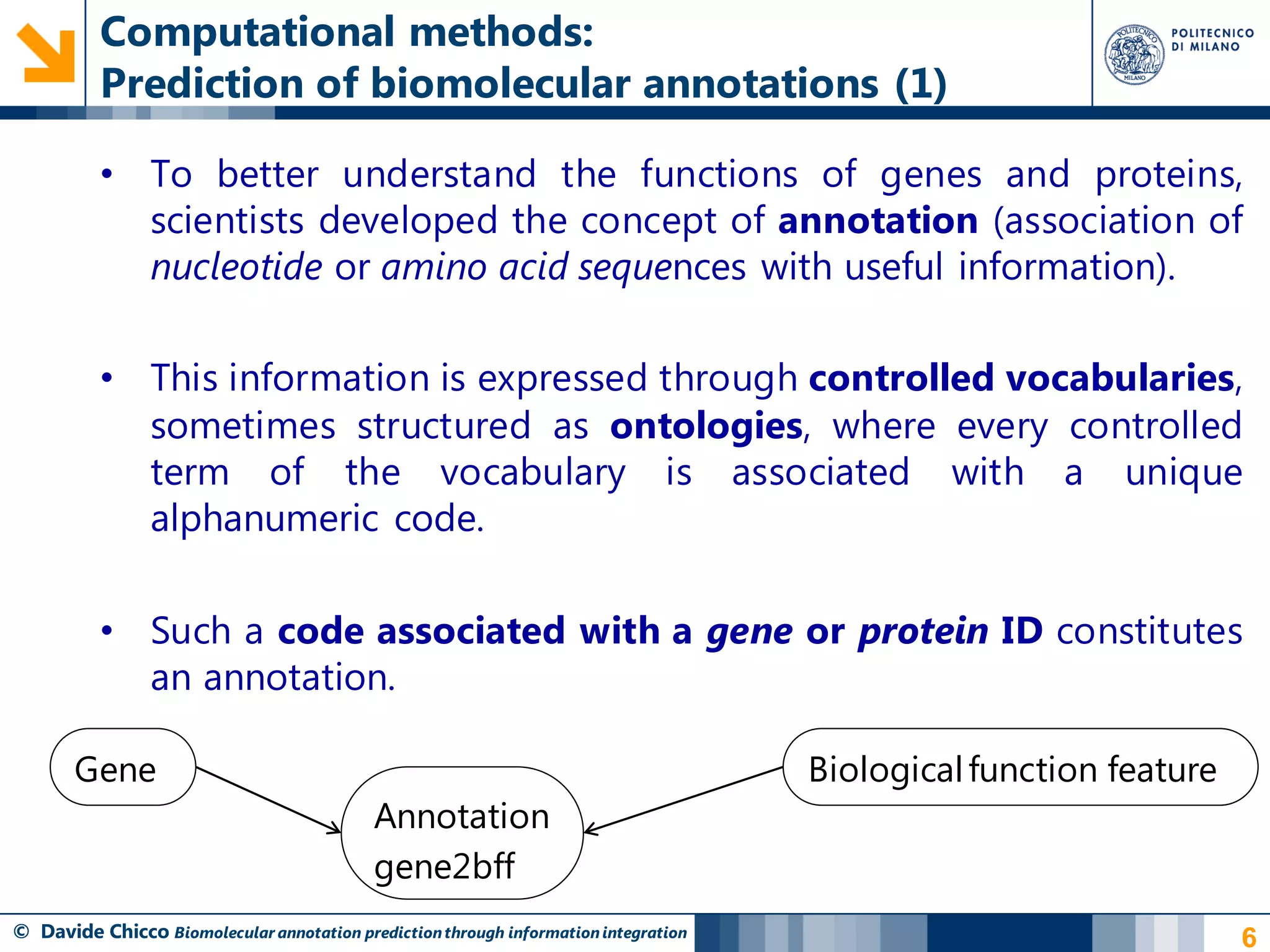 Computational methods:
          Prediction of biomolecular annotations (1)

          • To better understand the functions of genes and proteins,
            scientists developed the concept of annotation (association of
            nucleotide or amino acid sequences with useful information).

          • This information is expressed through controlled vocabularies,
            sometimes structured as ontologies, where every controlled
            term of the vocabulary is associated with a unique
            alphanumeric code.

          • Such a code associated with a gene or protein ID constitutes
            an annotation.

       Gene                                                                          Biological function feature
                                           Annotation
                                           gene2bff
© Davide Chicco Biomolecular annotation prediction through information integration                                 6
 