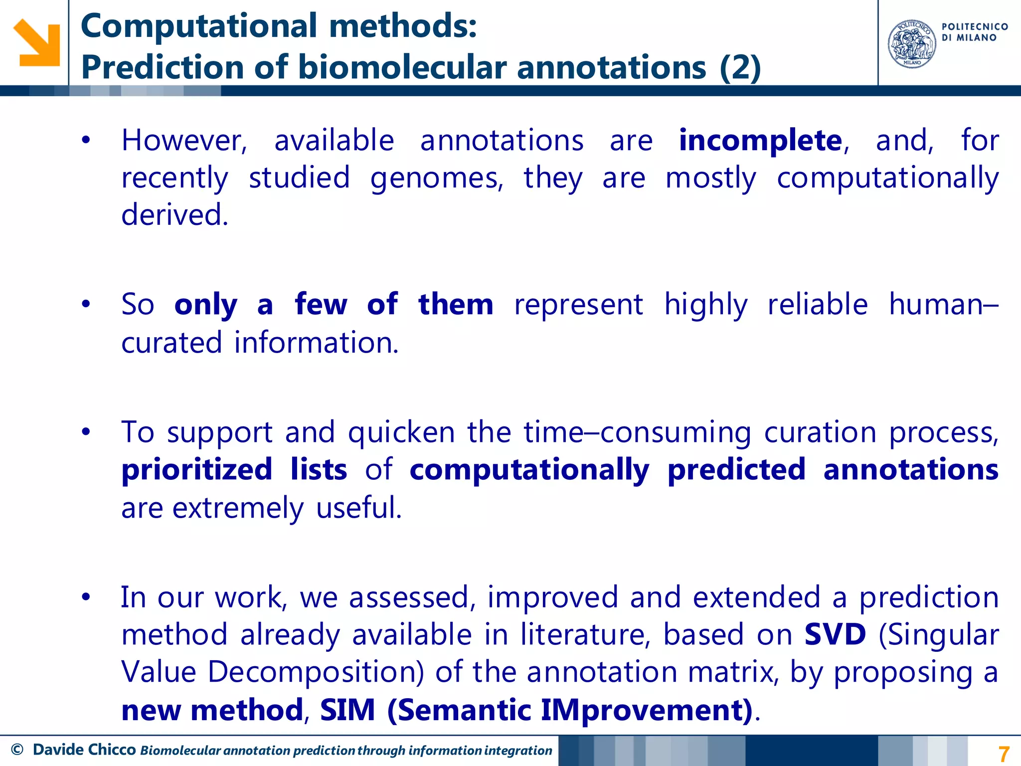 Computational methods:
          Prediction of biomolecular annotations (2)

          • However, available annotations are incomplete, and, for
            recently studied genomes, they are mostly computationally
            derived.

          • So only a few of them represent highly reliable human–
            curated information.

          • To support and quicken the time–consuming curation process,
            prioritized lists of computationally predicted annotations
            are extremely useful.

          • In our work, we assessed, improved and extended a prediction
            method already available in literature, based on SVD (Singular
            Value Decomposition) of the annotation matrix, by proposing a
            new method, SIM (Semantic IMprovement).
© Davide Chicco Biomolecular annotation prediction through information integration   7
 