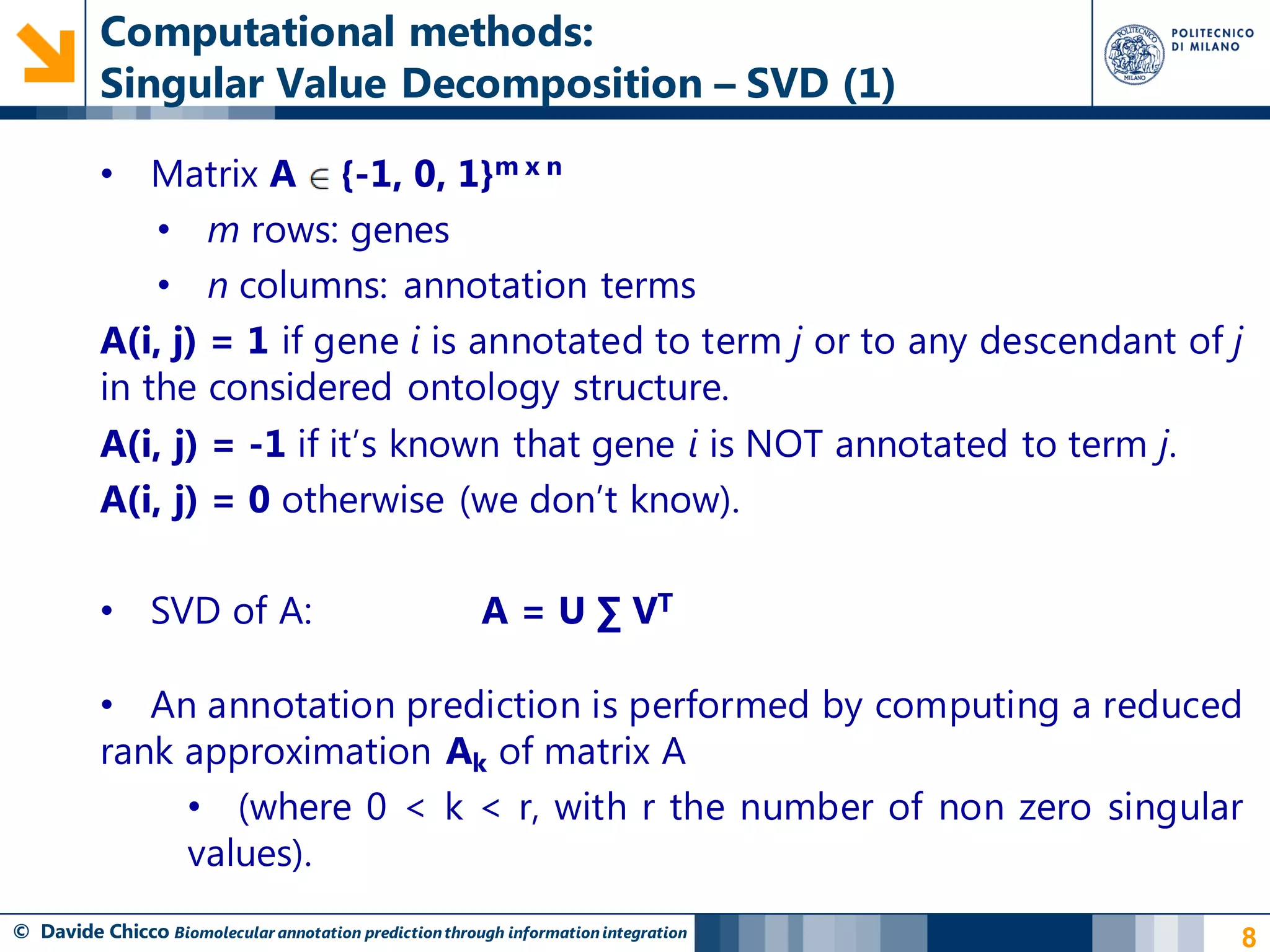 Computational methods:
          Singular Value Decomposition – SVD (1)

          • Matrix A {-1, 0, 1}m x n
              • m rows: genes
              • n columns: annotation terms
          A(i, j) = 1 if gene i is annotated to term j or to any descendant of j
          in the considered ontology structure.
          A(i, j) = -1 if it‟s known that gene i is NOT annotated to term j.
          A(i, j) = 0 otherwise (we don‟t know).

          • SVD of A:                                   A = U ∑ VT

          • An annotation prediction is performed by computing a reduced
          rank approximation Ak of matrix A
               • (where 0 < k < r, with r the number of non zero singular
               values).
© Davide Chicco Biomolecular annotation prediction through information integration   8
 
