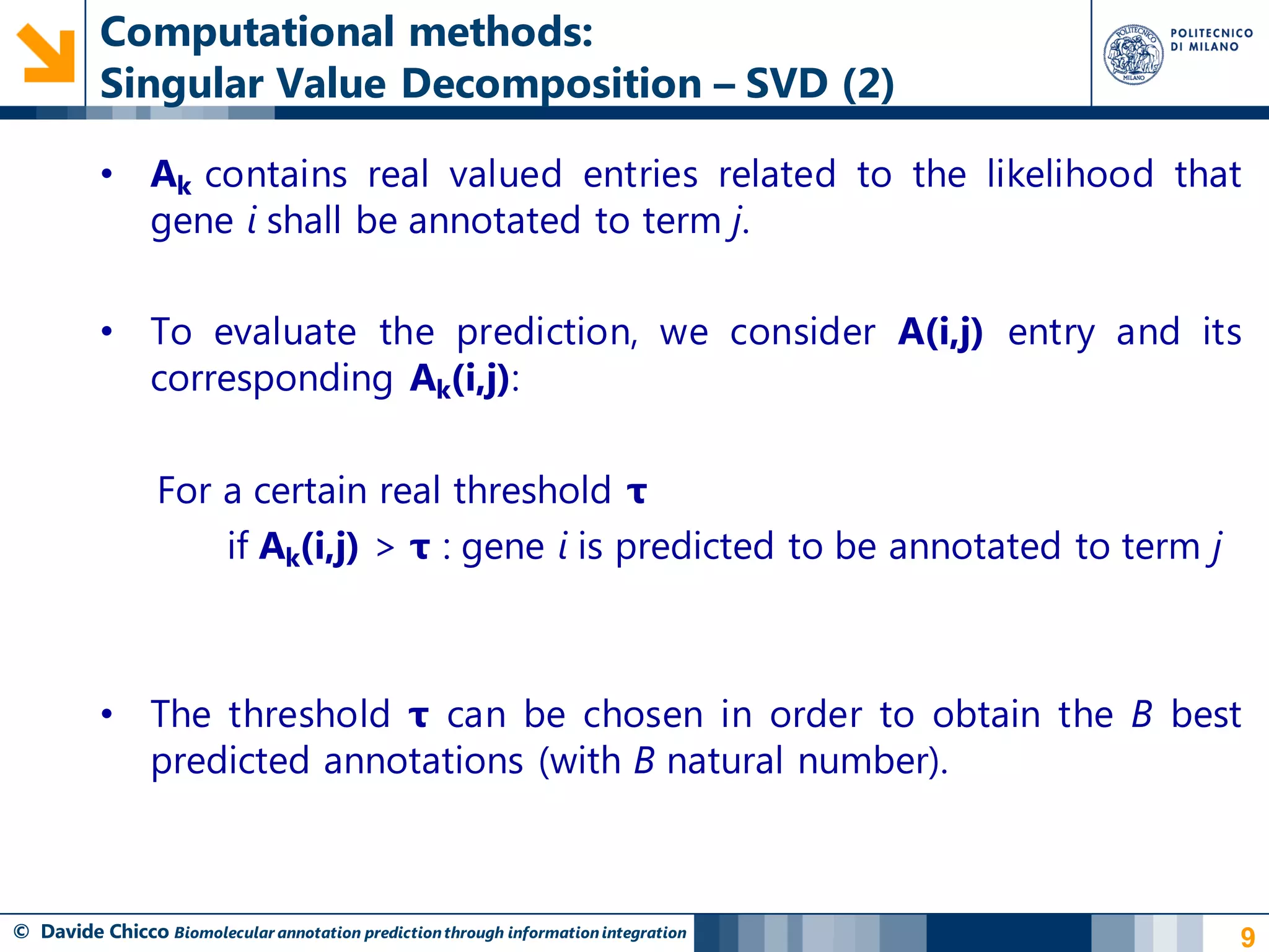 Computational methods:
          Singular Value Decomposition – SVD (2)

          • Ak contains real valued entries related to the likelihood that
            gene i shall be annotated to term j.

          • To evaluate the prediction, we consider A(i,j) entry and its
            corresponding Ak(i,j):

                 For a certain real threshold τ
                     if Ak(i,j) > τ : gene i is predicted to be annotated to term j



          • The threshold τ can be chosen in order to obtain the B best
            predicted annotations (with B natural number).



© Davide Chicco Biomolecular annotation prediction through information integration    9
 