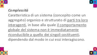 Complessità
Caratteristica di un sistema (concepito come un
aggregato) organico e strutturato di parti tra loro
interagenti, in base alla quale il comportamento
globale del sistema non è immediatamente
riconducibile a quello dei singoli costituenti,
dipendendo dal modo in cui essi interagiscono.
 