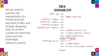 We are ready to
question the
impersonality of a
merely technical
approach to data, and
to begin designing
ways to connect
numbers to what they
really stand for:
knowledge,
behaviors, people.
 