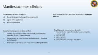 Los síntomas de retención gástrica :
a) Sensación de plenitud epigástrica postprandial
b) Ligero dolor epigástrico
c) Náuseas y anorexia.
Posteriormente aparece el signo cardinal
1. Vómitos copiosos de carácter retencionista, con alimentos
ingeridos incluso 6 u 8 horas antes.
2. Consecuencia de estos vómitos: pérdida de peso y signos de
deshidratación.
3. En casos muy severos puede existir clínica de hipopotasemia.
21
En la exploración física destaca el característico “chapoteo
gástrico”
Analíticamente pueden verse signos de:
• Deshidratación hipovolémica (hemoconcentración,
uremia, etc.)
• Hipocloremia.
• Hiponatremia.
• Hipopotasemia y alcalosis metabólica.
Manifestaciones clínicas
 