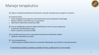 23
 Valorar el estado hemodinámico del paciente, iniciando maniobras para corregirlo si lo precisa.
 Posteriormente:
• Sonda nasogástrica de aspiración intermitente (tras vaciar lentamente el estómago)
• Reponer líquidos y electrolitos por vía parenteral.
• Administrar tratamiento antisecretor (IBP).
 Una vez estabilizado el paciente deberá identificarse y tratar la causa subyacente.
• Erradicación del Helicobacter pylori.
• Retirar o disminuir las dosis de AINE.
 En aquellos pacientes que no respondan inicialmente al tratamiento médico:
• Dilatación endoscópica con balón.
 Tras el procedimiento
• Puede realizarse mediante tránsito con contraste hidrosoluble, para verificar si hay perforaciones.
Manejo terapéutico
El tratamiento quirúrgico se plantea si, pasadas 72 horas, la obstrucción no se ha resuelto.
 