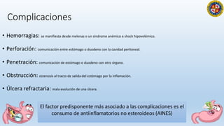Complicaciones
• Hemorragias: se manifiesta desde melenas o un síndrome anémico a shock hipovolémico.
• Perforación: comunicación entre estómago o duodeno con la cavidad peritoneal.
• Penetración: comunicación de estómago o duodeno con otro órgano.
• Obstrucción: estenosis al tracto de salida del estómago por la inflamación.
• Úlcera refractaria: mala evolución de una úlcera.
3
El factor predisponente más asociado a las complicaciones es el
consumo de antiinflamatorios no esteroideos (AINES)
 